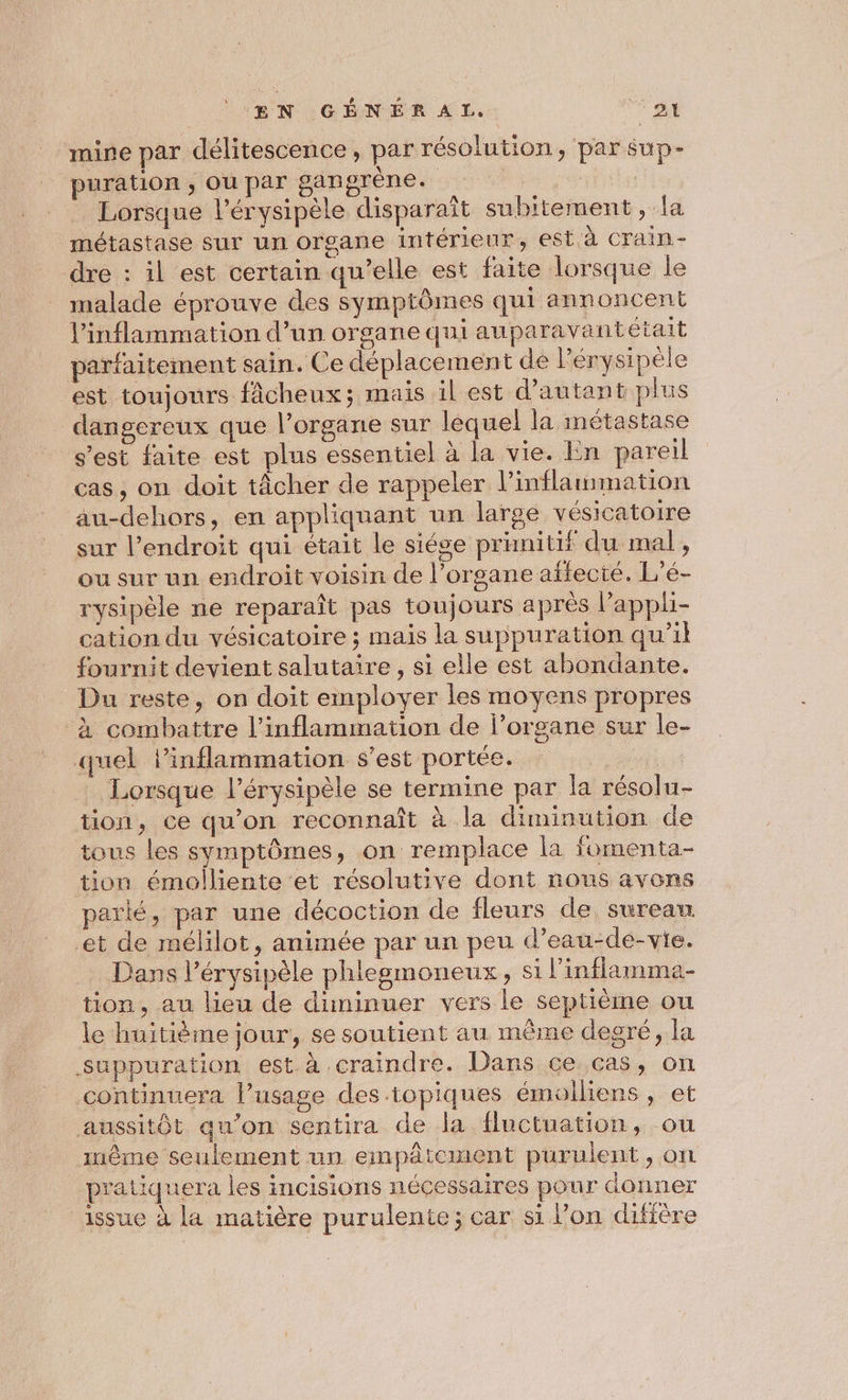 ŒÆN GÉNER AL, ‘si _ mine par délitescence, par résolution, par sup- puration ; Ou par gangrène. à} False Lorsque l’érysipèle disparaît subitement, la métastase Sur un organe intérieur, est à crain- dre : il est certain qu’elle est faite lorsque le malade éprouve des symptômes qui annoncent l'inflammation d’un organe qui auparavantétait parfaitement sain. Ce déplacement de l’érysipéle est toujours fâcheux; mais il est d'autant plus dangereux que l'organe sur lequel la métastase s'est faite est plus essentiel à la vie. En pareil cas, on doit tâcher de rappeler l’inflammation au-dehors, en appliquant un large vésicatoire sur l'endroit qui était le siése primitif du mal, ou sur un endroit voisin de l'organe affecté. L’é- rysipèle ne reparaît pas toujours après l’appli- cation du vésicatoire ; mais la suppuration qu’il fournit devient salutaire, si elle est abondante. Du reste, on doit employer les moyens propres à combattre l’inflammation de l’organe sur le- quel lPinflammation s'est portée. | Lorsque l’érysipèle se termine par la résolu- tion, ce qu’on reconnaît à la diminution de tous les symptômes, on remplace la fomenta- tion émolliente et résolutive dont nous avons parlé, par une décoction de fleurs de sureau et de mélilot, animée par un peu d’eau-de-vie. Dans l’érysipèle phlegmoneux, si l'inflamma- tion, au lieu de diminuer vers le septième ou le huitième jour, se soutient au même degré, la suppuration est à craindre. Dans ce cas, on continuera l’usage des topiques émolliens, et aussitôt qu’on sentira de la fluctuation, ou tnême seulement un empâicuwent purulent, on pratiquera les incisions nécessaires pour donner issue à la matière purulente; car si l’on diffère