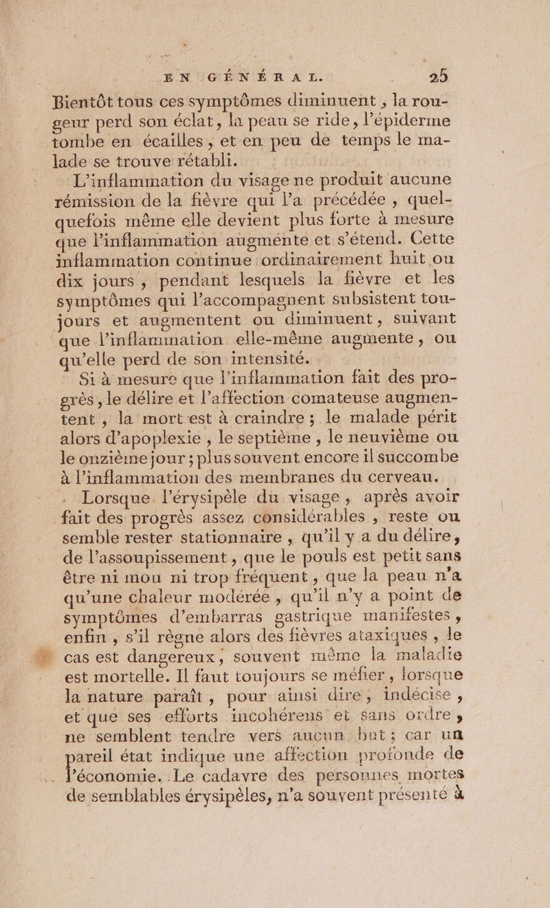 Bientôt tous ces symptômes diminuent , la rou- seur perd son éclat, la peau se ride, l’épiderme tombe en écailles , et en peu de temps le ma- _ lade se trouve rétabli. _ L'inflammation du visage ne produit aucune rémission de la fièvre qui Pa précédée , quel- _quefois même elle devient plus forte à mesure que l’inflammation augmente et s'étend. Cette inflammation continue ordinairement huit ou dix jours, pendant lesquels la fièvre et les symptômes qui l’accompagnent subsistent tou- jours et augmentent ou diminuent, suivant que l’inflammation elle-même augmente, ou qu’elle perd de son intensité. tre Si à mesure que l’inflammation fait des pro- grès , le délire et l’affection comateuse augmen- tent , la mort est à craindre ; le malade périt alors d’apoplexie , le septième , le neuvième ou le onzième jour ; plussouvent encore il succombe à l’inflammation des membranes du cerveau. . Lorsque. l’érysipèle du visage, après avoir fait des progrès assez considérables , reste ou semble rester stationnaire , qu’il y a du délire, de l’assoupissement , que le pouls est petit sans être ni mou ni trop fréquent , que la peau n'a qu’une chaleur modérée , qu’il n’y a point de symptômes d’embarras gastrique mankiestes , enfin , s’il règne alors des fièvres ataxiques , le cas est dangereux, souvent même la maladie est mortelle. Il faut toujours se méfier, lorsque la nature paraît, pour ainsi dire, indécise, et que ses efforts incohérens ei sans ordre, ne semblent tendre vers aucun but; car un pareil état indique une affection profonde de _ l’économie. Le cadavre des personnes mortes de semblables érysipèles, n’a souvent présenté à