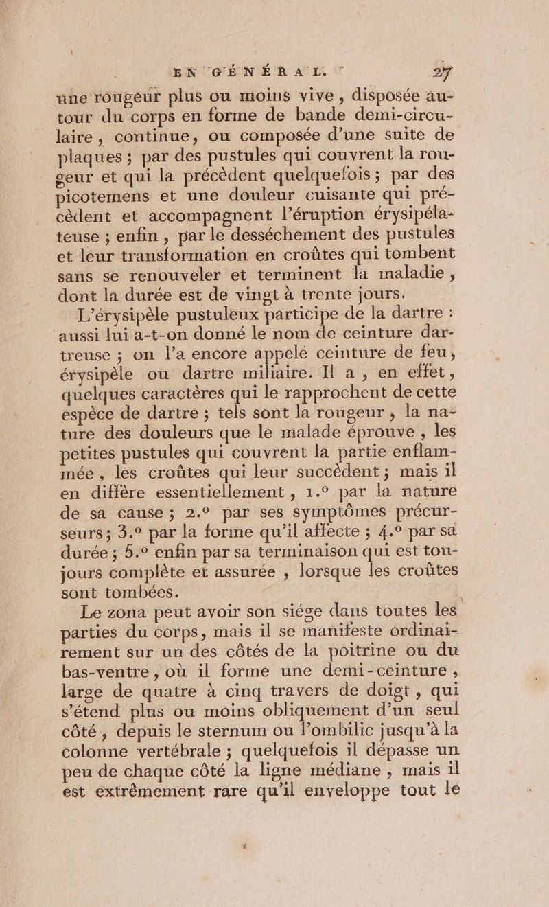 une rougeur plus ou moins vive , disposée au- tour du corps en forme de bande demi-circu- laire, continue, ou composée d’une suite de plaques ; par des pustules qui couvrent la rou- seur et qui la précèdent quelquefois ; par des picotemens et une douleur cuisante qui pré- cèdent et accompagnent l’éruption érysipéla- teuse ; enfin , par le desséchement des pustules et leur transformation en croûtes qui tombent sans se renouveler et terminent la maladie, dont la durée est de vingt à trente jours. L’érysipèle pustuleux participe de la dartre : ‘aussi lui a-t-on donné le nom de ceinture dar- treuse ; on l’a encore appelé ceinture de feu, érysipèle ou dartre miliaire. Il a , en effet , quelques caractères qui le rapprochent de cette espèce de dartre ; tels sont la rougeur , la na- ture des douleurs que le malade éprouve , les petites pustules qui couvrent la partie enflam- mée , les croûtes qui leur succèdent; mais il en diffère essentiellement , 1.° par la nature de sa cause ; 2.° par ses symptômes précur- seurs ; 3.° par la forme qu'il affecte ; 4.0 par sa durée ; 5.° enfin par sa terminaison qui est tou- jours complète et assurée , lorsque les croûtes sont tombées. : ut Le zona peut avoir son siége dans toutes les parties du corps, mais il se manifeste ordinai- rement sur un des côtés de la poitrine ou du bas-ventre , où il forme une demi-ceinture, large de quatre à cinq travers de doigt , qui s'étend plus ou moins obliquement d’un seul côté , depuis le sternum ou l’ombilic jusqu’à la colonne vertébrale ; quelquefois 1l dépasse un peu de chaque côté la ligne médiane , mais il est extrêmement rare qu'il enveloppe tout le
