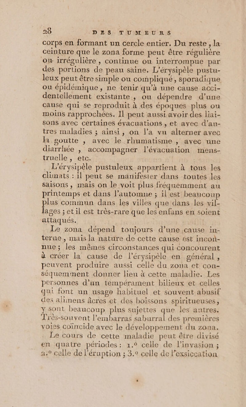 corps en formant un cercle entier. Du reste , la ceinture que le zona forme peut être régulière Ow irrégulière , continue ou interrompue par des portions de peau saine. L’érysipèle pustu- leux peut être simple ou compliqué, sporadique ou épidémique » ne tenir qu’à une cause acci- dentellement existante , ou dépendre d’une cause qui se reproduit à des époques plus ou moins rapprochées. Il peut aussi avoir des liai- sons avec certaines évacuations , et avec d’au- tres maladies ; ainsi, on l’a vu alterner avec la goutte , avec le rhumatisme , avec une diarrhée , accompagner l'évacuation mens- truelle , etc. | | L’érysipèle pustuleux appartient à tous les climats : il peut se manifesier dans toutes les saisons , mais on le voit plus fréquemment au printemps et dans l’automme ; il est beaucoup plus commun dans les villes que dans les vil- lages ; et1l est très-rare que les enfans en soient attaqués. | ft Le zona dépend toujours d’une ;cause in- terne , mais la nature de cette cause ést incon- nue; les mêmes circonstances qui concourent à créer la cause de l’érysipèle en général , peuvent produire aussi celle du zona et con- séquemment donner lieu à cette maladie. Les personnes d’un tempérament bilieux et celles qu! font un usage habituel et souvent abusif des alimens âcres et des boissons spiritueuses , y sont beaucoup plus sujettes que les autres. Très-souvent l'embarras saburral des premières voies coïncide avec le développement du zona. Le cours de cette maladie peut être divisé en quatre périodes : 1.° celle de l'invasion ; 2.9 celle de l’éruption ; 3.2 celle de l’exsiccation