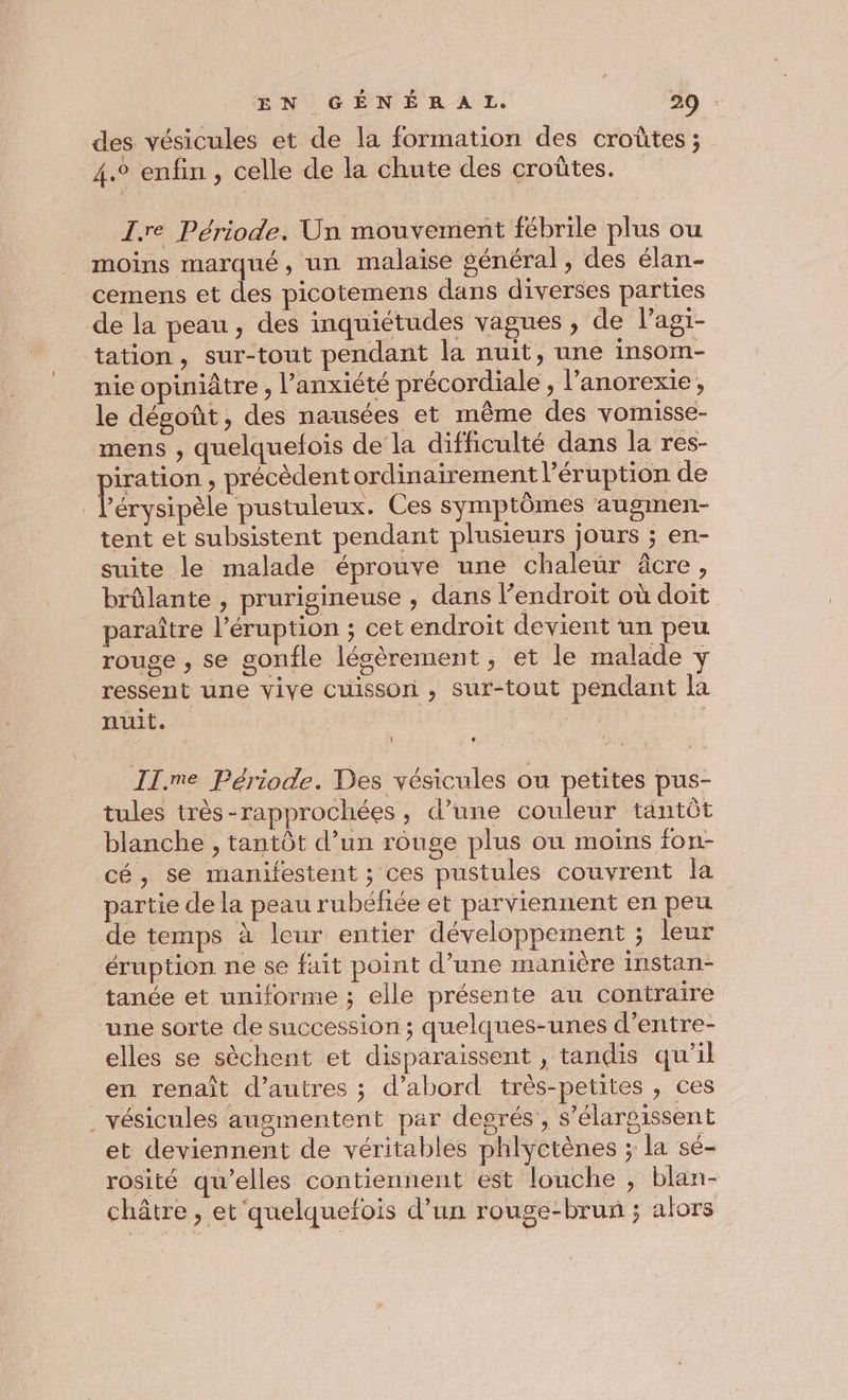 des vésicules et de la formation des croûtes ; 4.° enfin , celle de la chute des croûtes. I.re Période. Un mouvement fébrile plus ou moins marqué, un malaise général, des élan- cemens et des picotemens dans diverses parties de la peau, des inquiétudes vagues, de lagi- tation, sur-tout pendant la nuit, une insom- nie opiniâtre , l’anxiété précordiale , l’anorexie, le dégoût, des nausées et même des vomisse- mens , quelquefois de la difficulté dans la res- iration , précèdent ordinairement l’éruption de Pape pustuleux. Ces symptômes augmen- tent et subsistent pendant plusieurs jours ; en- suite le malade éprouve une chaleur âcre, brûlante , prurigineuse , dans l’endroit où doit paraître l’éruption ; cet endroit devient un peu rouge , se gonfle légèrement , et le malade y ressent une vive cuisson , sur-tout pendant la nuit. IT.me Période. Des vésicules ou petites pus- tules très-rapprochées, d’une couleur tantôt blanche , tantôt d’un rouge plus ou moins fon- cé, se manifestent ; ces pustules couvrent la partie de la peau rubéfiée et parviennent en peu de temps à leur entier développement ; leur éruption ne se fait point d’une manière instan- tanée et uniforme ; elle présente au contraire une sorte de succession; quelques-unes d’entre- elles se sèchent et disparaissent , tandis qu'il en renaît d’autres ; d’abord très-petites , ces _vésicules augmentent par degrés, s’élarsissent et deviennent de véritables phlyctènes ; la sé- rosité qu’elles contiennent est louche , blan- châtre , et quelquefois d’un rouge-brun ; alors
