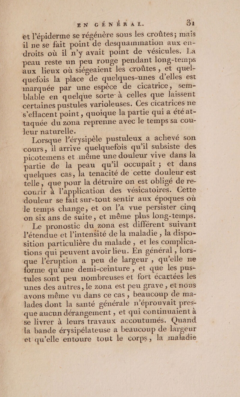 et l’épiderme se régénère sous les croûtes; mais il ne se fait point de desquammation aux en- droits où il n’y avait point de vésicules. La peau reste un peu rouge pendant long-temps aux lieux où siégeaient les croûtes , et quel- quefois la place de quelques-unes d’elles est marquée par une espèce de cicatrice, sem- blable en quelque sorte: à celles que laissent certaines pustules varioleuses. Ces cicatrices ne ‘s'effacent point, quoique la partie qui a étéat- taquée du zona reprenne avec le temps sa cou- leur naturelle. . | _ Lorsque l’érysipèle pustuleux a achevé son cours, il arrive quelquefois qu'il subsiste des picotemens et même une douleur vive dans la partie de la peau qu'il occupait ; et dans quelques cas, la tenacité de cette douleur est telle, que pour la détruire on est obligé de re- courir à l’application des vésicatoires. Cette douleur se fait sur-tout sentir aux époques où le temps change, et on l’a vue persister cinq on six ans de suite, et même plus long-temps. Le pronostic du zona est différent suivant l'étendue et l'intensité de la maladie , la dispo- sition particulière du malade , et les complica- tions qui peuvent avoir lieu. En général , lors- que léruption a peu de largeur , qu'elle ne forme qu’une demi-ceinture , et que les pus- tules sont peu nombreuses et fort écartées les unes des autres, le zona est peu grave , et nôus avons même vu dans ce cas, beaucoup de ma- _Jades dont la santé générale n’éprouvait pres- que aucun dérangement , et qui continuaient à se livrer à leurs travaux accoutumés. Quand la bande érysipélateuse a beaucoup de largeur et qu’elle entoure tout le corps, la maladie