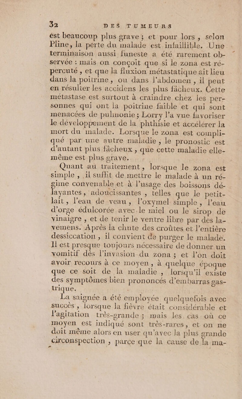 ést beaucoup plus grave ; et pour lors, selon Pline, la perte du malade est infaillible, Une terminaison aussi funeste a été rarement ob- servée : mais on conçoit que si le zona est ré- percuté , et que la fluxion métastatique ait lieu dans la poitrine, ou dans l'abdomen , il peut en résulter les accidens les plus fâcheux. Cette métastase est surtout à craindre chez les per- sonnes qui ont ja poitrine faible et qui sont menacées de pulhinonie ; Lorry l’a vue favoriser le développement de la phthisie et accélérer la mort du malade. Lorsque le zona est coinpli- qué par une autre maladie ; le pronostic est d'autant plus fâcheux , que cette maladie elle- mème est plus srave. À | Quant au traitement, lorsque le zona est simple , il suffit de mettre le malade à un ré- sune convenable et à l’usage des boissons dé- layantes, adoucissantes , telles que le petit- lait, l'eau de veau, l’oxymel simple , l’eau d'orge édulcorée avec.le miel ou le sirop de vinaigre , et de tenir le ventre libre par des la- vemens. Après la chute des croûtes et l’entière dessiccation , il convient de purger le malade. Il est presque toujours nécessaire de donner un vomitif dès l'invasion du zona ; et l’on doit avoir recours à Ce moyen, à quelque époque que ce soit de la maladie , lorsqu'il existe des symptômes bien prononcés d’embarras gas- trique. ue, fi | | La saignée a été employée quelquefois avec succès , lorsque la fièvre était considérable et l'agitation très-orande ; mais les, cas où ce moyen est indiqué sont très-rares, et on ne doit même alors en user qu'avec la plus grande circonspection , parce que la cause de la ma-