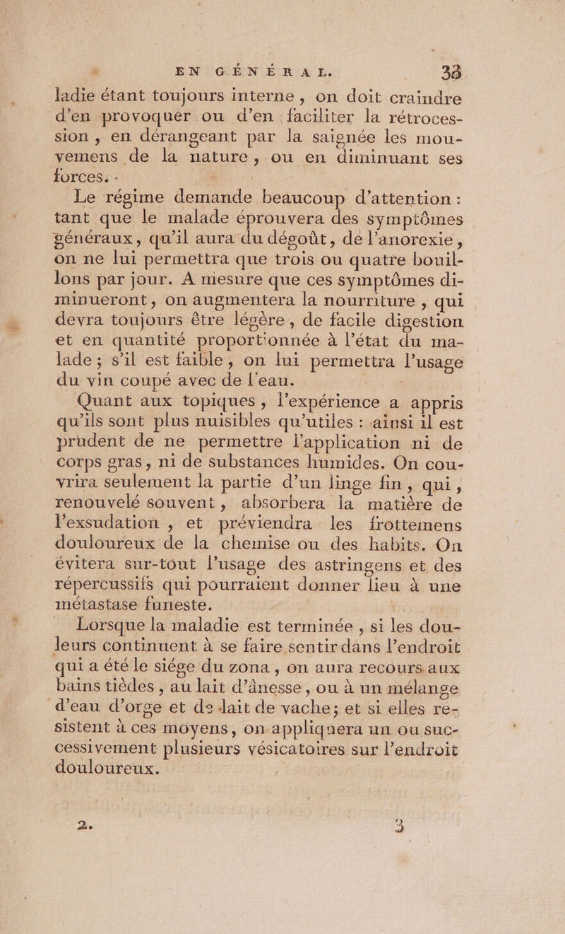 &gt; EN GÉNÉRAL. 38 ladie étant toujours interne, on doit craindre d’en provoquer ou d’en faciliter la rétroces- sion , en dérangeant par la saionée les mou- vemens de la nature, ou en diminuant çes _ forces. . 54 | Le régime demande beaucoup d'attention : tant que le malade éprouvera des symptômes généraux, qu'il aura du désoût, de l’anorexie, on ne lui permettra que trois ou quatre bouil- lons par jour. À mesure que ces symptômes di- minueront, on augmentera la nourriture , qui devra toujours être légère , de facile digestion et en quantité proportionnée à l’état du ma- lade ; s’il est faible, on lui permettra l'usage du vin coupé avec de l'eau. Quant aux topiques , l'expérience a appris qu’ils sont plus nuisibles qu’utiles : ainsi il est prudent de ne permettre l'application ni de corps gras, ni de substances humides. On cou- vrira seulement la partie d’un linge fin, qui, renouvelé souvent, absorbera la matière de l’exsudation , et préviendra les frottemens douloureux de la chemise ou des habits. On évitera sur-tout l'usage des astringens et des répercussifs qui pourraient donner lieu à une métastase funeste. D. Ps 00 = Lorsque la maladie est terminée , si les dou- leurs continuent à se faire sentir dans l’endroit qui a été le siége du zona , on aura recours aux bains tièdes , au lait d’ânesse, ou à un mélange d’eau d'orge et de lait de vache; et si elles re- sistent à ces moyens, on appliquera un ou suc- cessivement plusieurs vésicatoires sur l’endroit douloureux. |