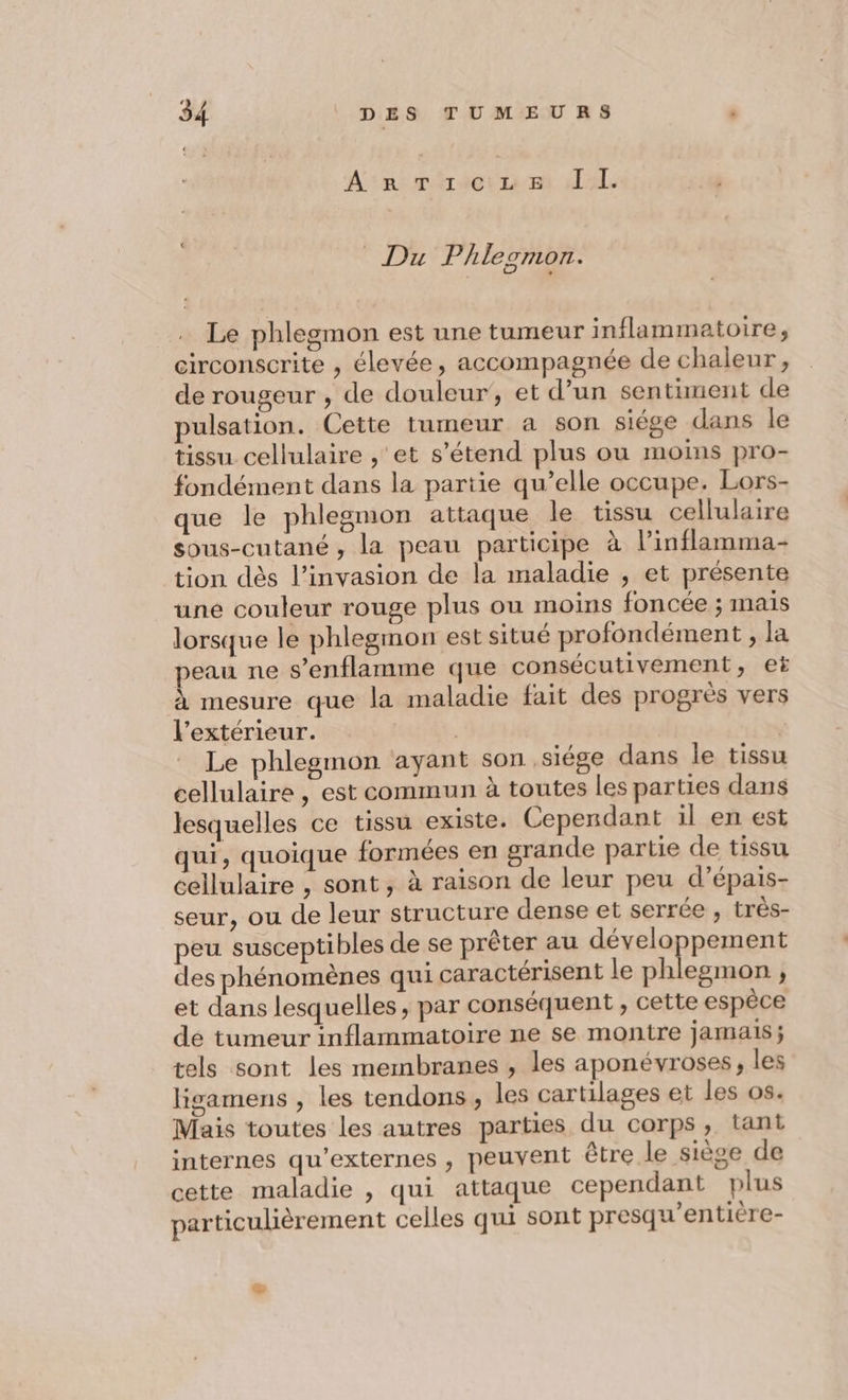 Ans réréctr1vmt A db; 7 Phlesmon. Le phlegmon est une tumeur inflammatoire, circonscrite , élevée, accompagnée de chaleur, de rougeur , de douleur’, et d’un sentiment de pulsation. Cette tumeur a son siège dans le tissu cellulaire , et s'étend plus ou moins pro- fondément dans la partie qu’elle occupe. Lors- que le phlegmon attaque le tissu cellulaire sous-cutané, la peau participe à l’inflamma- tion dès l’invasion de la maladie , et présente une couleur rouge plus ou moins foncée ; mais lorsque le phlegmon est situé profondément , la peau ne s’enflamme que consécutivement, et à mesure que la maladie fait des progrès vers l'extérieur. | | | Le phlegnmon ayant son ,siége dans le tissu cellulaire , est commun à toutes les parties dans lesquelles ce tissu existe. Cependant il en est qui, quoique formées en grande partie de tissu cellulaire , sont, à raison de leur peu d’épais- seur, ou de leur structure dense et serrée , trés- peu susceptibles de se prêter au JÉTERRPaUEnE des phénomènes qui caractérisent le phlegmon , et dans lesquelles , par conséquent , cette espèce de tumeur inflammatoire ne se montre jamais; tels sont les membranes , les aponévroses, les ligamens , les tendons , les cartilages et les os. Mais toutes les autres parties du corps, tant internes qu’externes , peuvent être le siège de cette maladie , qui attaque cependant plus particulièrement celles qui sont presqu’entière-