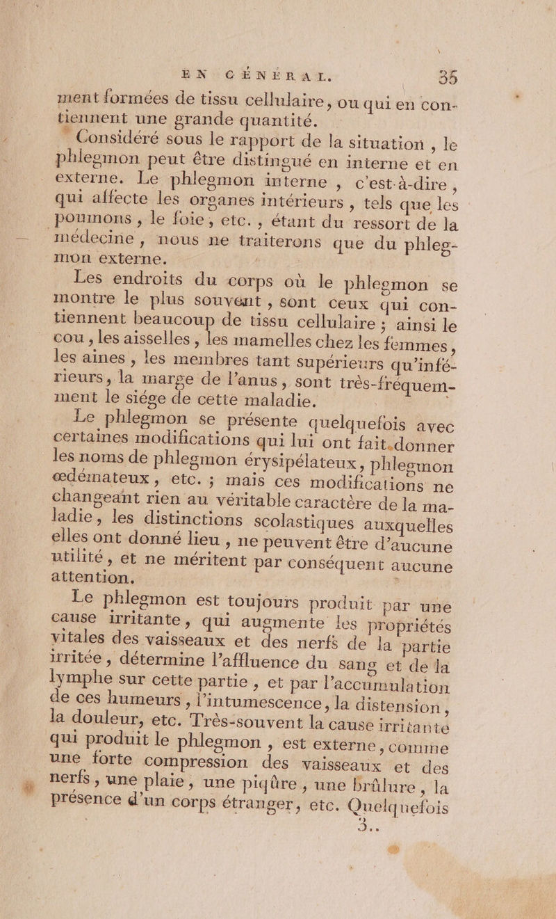 EN CÉNÉRAI, UE à ment formées de tissu cellulaire &gt; OU qui en con- tiennent une grande quantité. | * Considéré sous le rapport de la situation , le phlegmon peut être distingué en interne et en externe. Le phlesemon interne , c’est:à-dire à qui affecte les organes intérieurs , tels que les poumons , le foie, etc. , étant du ressort de la médecine , nous ne traiterons que du phleg- mon externe. : Les endroits du corps où le phleemon se montre le plus souvent , sont ceux qui con- tiennent beaucoup de tissu cellulaire ; ainsi le cou , les aisselles , les mamelles chez les femmes, les aines , les membres tant supérieurs qu’infé- rieurs, la marge de l'anus, sont très-fréquem- ment le siése de cette maladie. : Le phlegmon se présente quelquefois avec certaines modifications qui lui ont fait.donner les noms de phlesmon érysipélateux, phleemon œdémateux, etc. ; mais ces modifications ne changeant rien au véritable caractère de la ma- ladie, les distinctions scolastiques auxquelles elles ont donné lieu , ne peuvent être d’aucune utilité, et ne méritent par conséquent aucune attention. | Le phlegmon est toujours produit par une cause irritante, qui augmente les propriétés vitales des vaisseaux et des nerf de la partie irritée , détermine l’affluence du sang et de la lymphe sur cette partie , et par l’accumulation de ces humeurs , l’intumescence » la distension , la douleur, etc. Très-souvent la cause irritante qui produit le phlesmon , est externe &gt; Comme une forte compression des vaisseaux et des nerfs, une plaie, une piqüre , une brûlure , la présence d’un corps étranger, etc. Quelquefois °) ; De