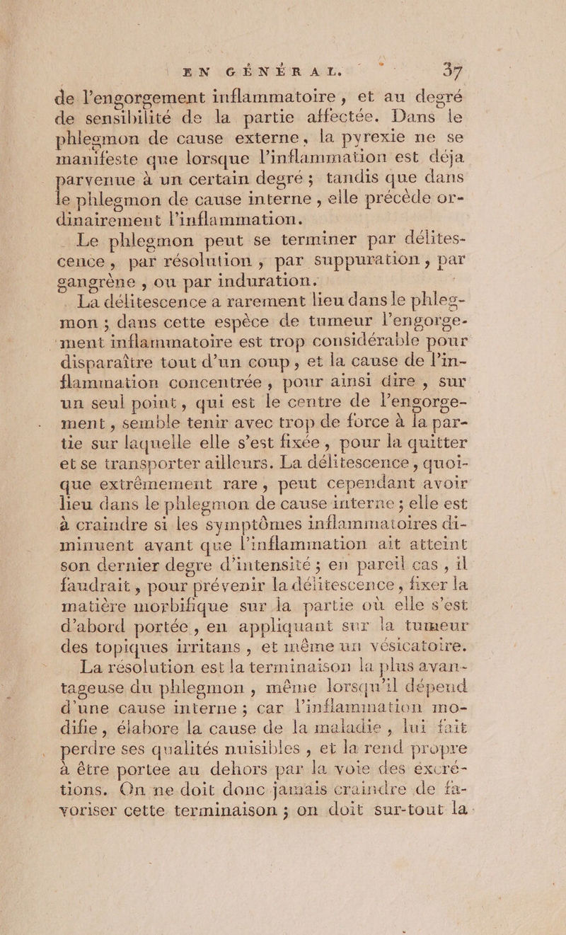 de l’engorgement inflammatoire, et au degré de sensibilité de la partie affectée. Dans le phlesmon de cause externe, la pyrexie ne se manifeste que lorsque l’inflammation est déja . parvenue à un certain degré; tandis que dans L phlesmon de cause interne , elle précède or- dinairement l’inflammation. . Le phlesmon peut se terminer par délites- cence, par résolution ; par suppuration , pa gangrène , où par induration. | La délitescence a rarement lieu dans le phles- mon ; dans cette espèce de tumeur l’engorge- “ment inflammatoire est trop considérable pour disparaître tout d’un coup, et la cause de lin- flammation concentrée, pour ainsi dire , sur un seul point, qui est le centre de Pengorge- ment , semble tenir avec trop de force à fa par- tie sur laquelle elle s’est fixée, pour la quitter et se transporter ailleurs. La délitescence , quoi- que extrêmement rare, peut cependant avoir lieu dans le phlegmon de cause interne ; elle est à craindre si les symptômes inflammatoires di- minuent avant que l’inflammation ait atteint son dernier degre d'intensité ; en paretl cas , il faudrait, pour prévenir la délitescence, fixer la matière morbifique sur la partie où elle s’est d’abord portée, en appliquant sur la tumeur des topiques irritans , et même un vésicatoire. La résolution est la terminaison la plus avan tageuse du phlegmon , même lorsqu'il dépend d'une cause interne ; car l’inflamimation mo- difie, élabore la cause de la maladie , lui fait perdre ses qualités nuisibles , et la rend propre à être portée au dehors par la voie des éxcré- üons. Qn ne doit danc jamais craindre de fa- voriser cette terminaison ; on doit sur-tout la