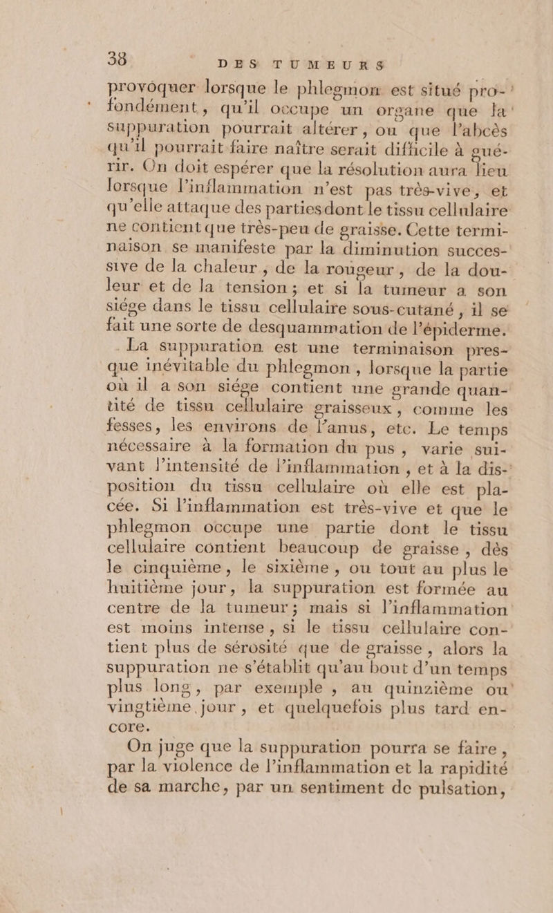 provoquer lorsque le phlegmon est situé pro-! fondément, qu'il occupe un organe que fa: Suppuration pourrait altérer, ou que l’abcès qu'il pourrait faire naître serait difficile à gué- rir. On doit espérer que la résolution aura lieu lorsque l’inflammation n’est pas très-vive, et qu'elle attaque des partiesdont le tissu cellulaire ne Contient que très-peu de graisse. Cette termi- naison se manifeste par la diminution succes- sive de la chaleur , de la rouseur , de la dou- leur et de la tension; et si la tumeur à son siége dans le tissu cellulaire sous-cutané , il se fait une sorte de desquammation de Pépiderme. La suppuration est une terminaison pres- que inévitable du phlegmon , lorsque la partie où il a son siége contient une grande quan- té de tissu cellulaire graisseux, comme les fesses, les environs de l’anus, ete. Le temps nécessaire à la formation du pus, varie sui- vant l’intensité de Pinflammation , et à la dis- position du tissu cellulaire où elle est pla- cée,. 51 l’inflammation est très-vive et que le phlegmon occupe une partie dont le tissu cellulaire contient beaucoup de graisse , dès le cinquième, le sixième , où tout au plus le huitième jour, la suppuration est formée au centre de la tumeur; mais si l’inflammation est moins intense, si le tissu cellulaire con- tient plus de sérosité que de graisse , alors la suppuration ne s'établit qu'au bout d’un temps plus long, par exemple , au quinzième ou vingtième jour , et quelquefois plus tard en- core. On juge que la suppuration pourra se faire ù par la violence de l’inflammation et la rapidité de sa marche, par un sentiment de pulsation,
