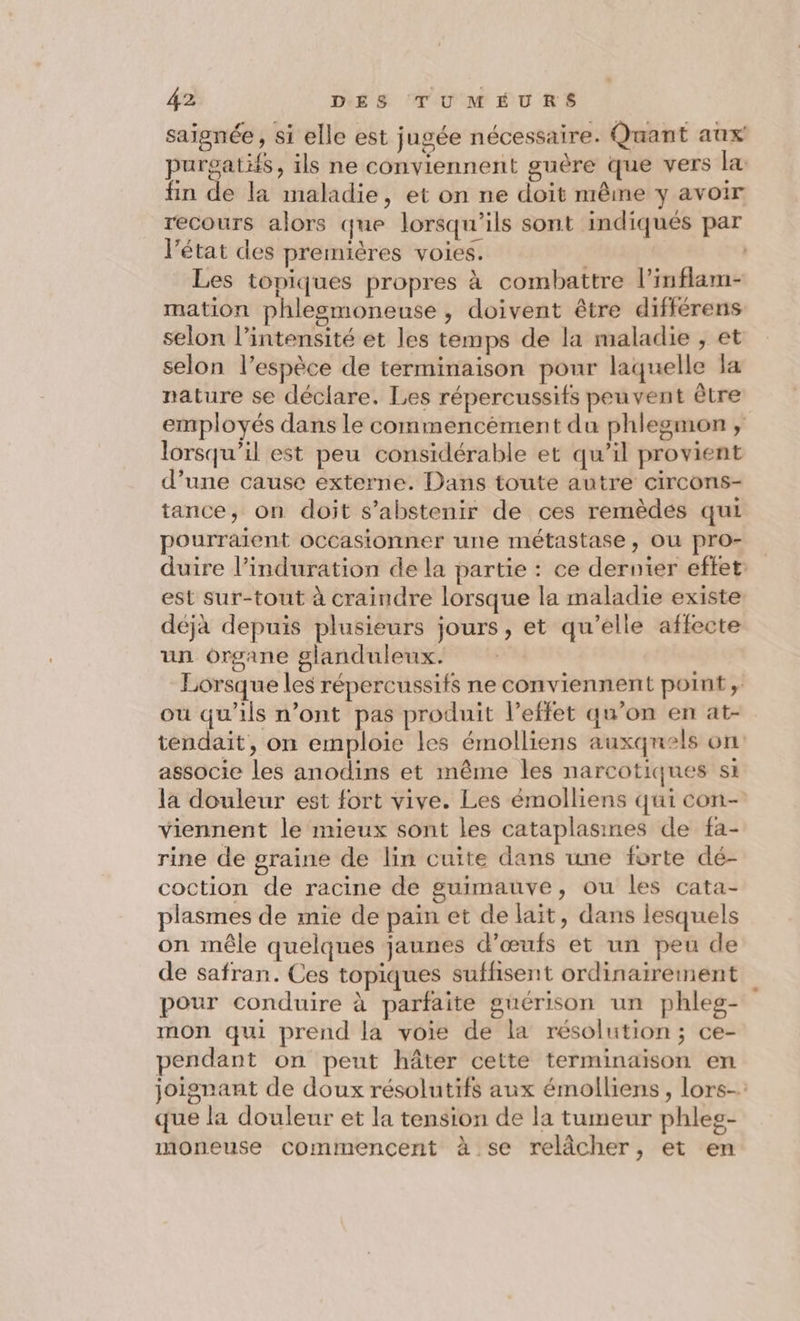 saignée , si elle est jugée nécessaire. Quant aux purgatifs, ils ne conviennent guère que vers la fin de la maladie, et on ne doit même y avoir recours alors que lorsqu'ils sont indiqués par l’état des premières voies. | | Les topiques propres à combattre l’inflam- mation phlesmoneuse , doivent être différens selon l'intensité et les temps de la maladie , et selon l'espèce de terminaison pour laquelle a nature se déclare. Les répercussifs peuvent être employés dans le commencement du phlegmon , lorsqu'il est peu considérable et qu’il provient d’une cause externe. Dans toute autre circons- tance, on doit s'abstenir de ces remèdes qui pourraient occasionner une métastase, ou pro- duire l’induration de la partie : ce dernier eftet: est sur-tout à craindre lorsque la maladie existe déjà depuis plusieurs jours, et qu’elle affecte un organe glanduleux. Lorsque les répercussifs ne conviennent point, où qu'ils n’ont pas produit l’effet qu’on en at- tendait, on emploie les émolliens auxquels on associe les anodins et même les narcotiques si la douleur est fort vive. Les émolliens qui con- viennent le mieux sont les cataplasines de fa- rine de graine de lin cuite dans une forte dé- coction de racine de guimauve, ou les cata- plasmes de mie de pain et de lait, dans lesquels on mêle quelques jaunes d'œufs et un peu de de safran. Ces topiques suffisent ordinairement pour conduire à parfaite guérison un phleg- mon qui prend la voie de la résolution; ce- pendant on peut hâter cette terminaison en joignant de doux résolutifs aux émolliens , lors que la douleur et la tension de la tumeur phleg- moneuse commencent à se relâcher, et en