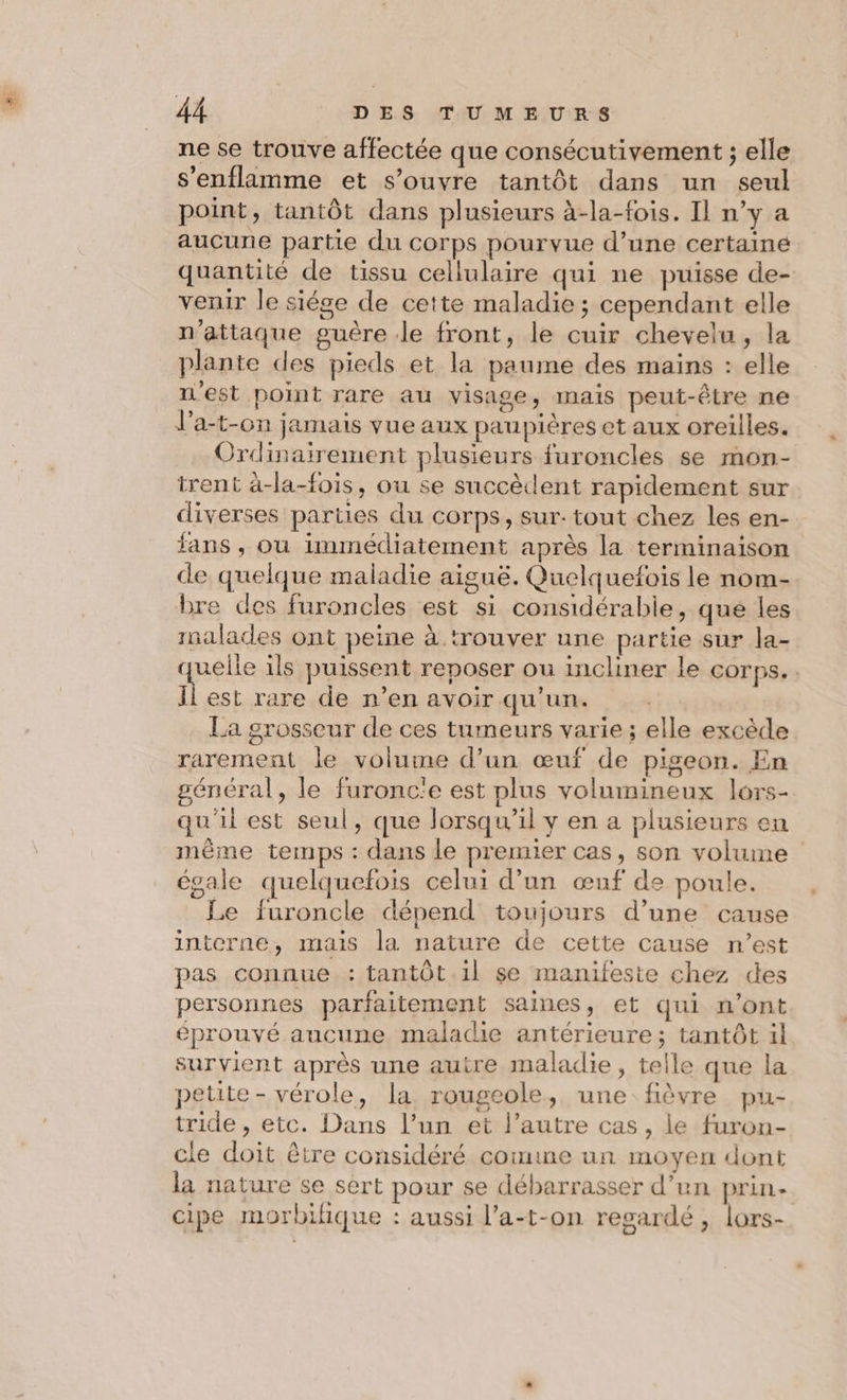 ne se trouve affectée que consécutivement ; elle s'enflamme et s’ouvre tantôt dans un seul point, tantôt dans plusieurs à-la-fois. Il n’y a aucune partie du corps pourvue d’une certainé quantité de tissu cellulaire qui ne puisse de- venir le siége de cette maladie ; cependant elle n’attaque guère le front, le cuir chevelu, la plante des pieds et la paume des mains : elle n'est point rare au visage, mais peut-être ne J’a-t-on jamais vue aux paupières et aux oreilles. Ordinairement plusieurs furoncles se mon- trent à-la-fois, ou se succèdent rapidement sur diverses parties du corps, sur: tout chez les en- fans , ou immédiatement après la terminaison de quelque maladie aiguë. Quelquefois le nom- bre des furoncles est si considérable, que les malades ont peine à trouver une partie sur la- quelle ils puissent reposer ou incliner le corps... Îl est rare de n’en avoir qu'un. La grosseur de ces tumeurs varie ; elle excède rarement le volume d’un œuf de pigeon. En général, le furonc'e est plus volumineux lors- qu'il est seul, que lorsqu'il y en a plusieurs en même temps : dans le premier cas, son volume égale quelquefois celui d’un œuf de poule. Le furoncle dépend toujours d’une cause interne, mais la nature de cette cause n’est pas connue : tantôt il se manifeste chez des personnes parfaitement saines, et qui n’ont éprouvé aucune maladie antérieure; tantôt 1l survient après une autre maladie, telle que la petite- vérole, la rougeole, une fièvre pu- tride , etc. Dans l’un et l’autre cas, le furon- cle doit être considéré comine un moyen dont la nature se sert pour se débarrasser d’un prin- cipe morbifique : aussi l’a-t-on regardé, lors-