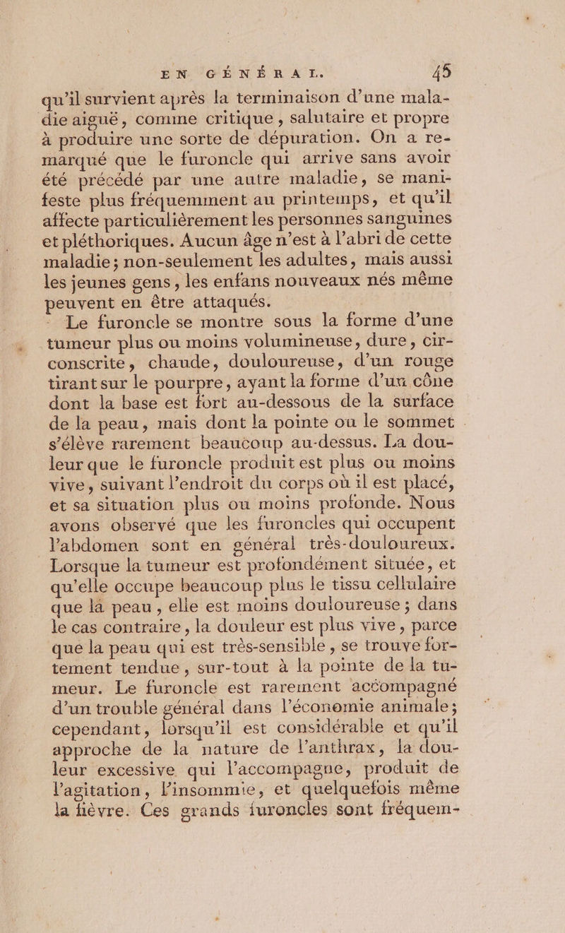qu'il survient après la termimaison d’une mala- die aiguë, comme critique , salutaire et propre à produire une sorte de dépuration. On a re- marqué que le furoncle qui arrive sans avoir été précédé par une autre malade, se mani- feste plus fréquemment au printemps, et qu’il affecte particulièrement les personnes sanguines et pléthoriques. Aucun âge n’est à l’abri de cette maladie; non-seulement les adultes, mais aussi les jeunes gens, les enfans nouveaux nés même peuvent en être attaqués. : Le furoncle se montre sous la forme d’une tumeur plus ou moins volumineuse, dure, cir- conscrite, chaude, douloureuse, d’un rouge tirant sur le pourpre, ayant la forme d’un cône dont la base est fort au-dessous de la surface de la peau, mais dont la pointe où le sommet s'élève rarement beaucoup au-dessus. La dou- leur que le furoncle produit est plus où moins vive, suivant l'endroit du corps où ïl est placé, et sa situation plus ou moins profonde. Nous avons observé que les furoncles qui occupent l'abdomen sont en général très-douloureux. Lorsque la tumeur est profondément située, et qu'elle occupe beaucoup plus le tissu cellulaire que là peau , elle est moins douloureuse ; dans le cas contraire , la douleur est plus vive, parce que la peau qui est très-sensible , se trouve for- tement tendue , sur-tout à la pointe de la tu- meur. Le furoncle est rarement acéompagné d’un trouble général dans l’économie animale; cependant, lorsqu'il est considérable et qu’il approche de la nature de l’anthrax, la dou- leur excessive qui laccompagne, produit de l'agitation, l’insommie, et quelquefois même la fièvre. Ces grands furoncles sont fréquem-