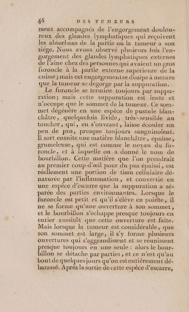 ment accompagnés de l’engorgement doulou- reux des glandes lymphatiques qui reçoivent les absorbans de la partie où la tumeur a son siége. Nous avons observé plusieurs fois l’en- gorgement des glandes lymphatiques externes de l’aine chez des personnes qui avaient un gros furoncle à la partie externe supérieure de la cuisse ; mais cet engorgementse dissipe à mesure que la tumeur se désorge par la suppuration. .. Le furoncle se termine toujours par suppu- ration; mais cette suppuration est lente et n’occupe que le sommet de la tumeur. Ce som- met dégénère en une espèce de pustule blan- châtre, quelquefois livide, très-sensible au toucher, qui, en s’ouvrant, laisse écouler un peu de pus, presque toujours sanguinolent. Ii sort ensuite une matière blanchâtre , épaisse, grumeleuse, qui est comme le noyau du fu- roncle, et à laquelle on a donné le nom de bourbillon. Cette matière que l’on prendrait au premier coup-d’œil pour du pus épaissi , est réellement une portion de tissu cellulaire dé- naturée par l’inflammation , et convertie en une espèce d’escarre que la suppuration a sé- parée des parties environnantes. Lorsque le furoncle est petit et qu’il s'élève en poirite, il ne se forme qu’une ouverture à son sommet, et le bourbillon s'échappe presque toujours en entier aussitôt que cette ouverture est faite. Mais lorsque la tumeur est considérable, que son sommet est large, il sy forme plusieurs ouvertures qui $’agerandissent et se réunissent presque toujours en une seule : alors le bour- billon se détache par parties , et ce n’est qu’au bout de quelquesjours qu’on estentièrement dé- barassé. À près la sortie de cette espèce d’escarre,