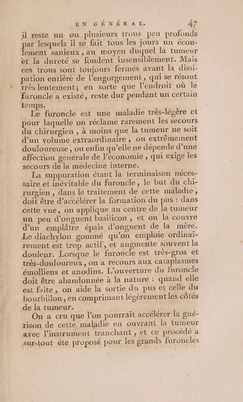 AN CO NÉ A À ET. #7 il reste un ou plusieurs trous peu profonds ar lesquels il se fait tous les jours un écou- En sanieux , au moyen duquel la tumeur et la dureté se fondent iusensiblement. Mais ces trous sont toujours fermés avant la dissi- pation entière de l’engorgement, qui se résout très-lentement; en sorte que l'endroit où le furoncle a existé, reste dur pendant un certain temps. Le furoncle est une maladie très-lésère et pour laquelle on réclame rarement les secours du chirurgien , à moins que la tumeur ne soit d'un volume extraordinaire, ou extrèmement douloureuse , ou enfin qu’elle ne dépende d’une affection générale de l’économie , qui exige les secours de la médecine interne. | : La suppuration étant la terminaison néces- saire et inévitable du furoncle, le but du chi- rurgien , dans le traitement de cette maladie, doit être d’accélérer la formation du pus : dans cette vue, on applique au centre de la tumeur un peu d’onguent basilicon ; et on la couvre d’un emplâtre épais d’onguent de la mére. Le diachylon gommé qu'on emploie ordinai- rement est trop actif, et augmente souvent la douleur. Lorsque le furoncle est très-oros et très-douloureux, on a recours aux Cataplasmes émolliens et anodins. L'ouverture du furoncle doit être abandonnée à la nature : quand elle est faite, on aide la sortie du pus et celle du bourbiilon, en comprimant légèrement les côtés de la tumeur. ue _ On a cru que l’on pourrait accélérer la gué- rison de cette maladie en ouvrant la tumeur avec l'instrument tranchant , et ce procédé a sur-tout été proposé pour les grands furoncles