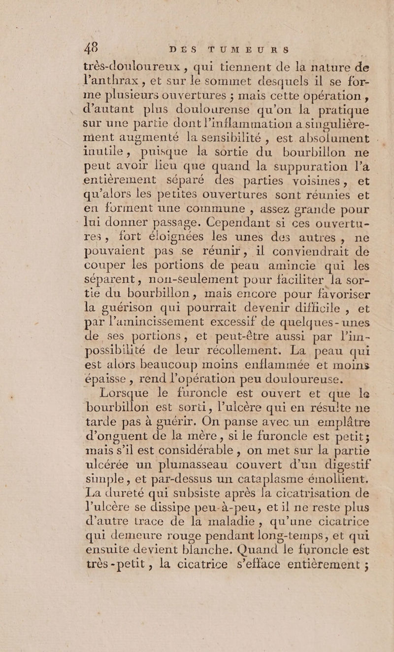 très-douloureux , qui tiennent de la nature de Vanthrax, et sur le sommet desquels il se for- me plusieurs ouvertures ; mais cette opération, d'autant plus doulourense qu’on la pratique sur une partie dont l’inflammation a singulière- ment augmenté la sensibilité , est absolument . inutile, puisque la sortie du bourbillon ne peut avoir Heu que quand la suppuration l’à entièrement séparé des parties voisines, et qu’alors les petites ouvertures sont réunies et en forment une commune , assez grande pour Jui donner passage. Cependant si ces ouvertu- res, fort éloignées les unes des autres, ne pouvaient pas se réunir, il conviendrait de couper les portions de peau amincie qui les séparent, nou-éeulement pour faciliter la sor- tie du bourbillon, mais encore pour favoriser la guérison qui pourrait devenir difficile , et par l’amincissement excessif de quelques-unes de ses portions, et peut-être aussi par lün- possibilité de leur récollement. La peau qui est alors beaucoup moins enflammée et moins épaisse , rend l'opération peu douloureuse. Lorsque le furoncle est ouvert et que le bourbillon est sorti, l’ulcère qui en résulte ne tarde pas à guérir. On panse avec un emplâtre d’onguent de la mère, si le furoncle est petit; mais s’il est considérable , on met sur la partie ulcérée un plumasseau couvert d’un digestif simple, et par-dessus un cataplasme émollient. La dureté qui subsiste après la cicatrisation de l’ulcère se dissipe peu-à-peu, et il ne reste plus d'autre trace de la maladie , qu’une cicatrice qui demeure rouge pendant long-temps, et qui ensuite devient blanche. Quand le furoncle est très-petit , la cicatrice s’efface entièrement ;