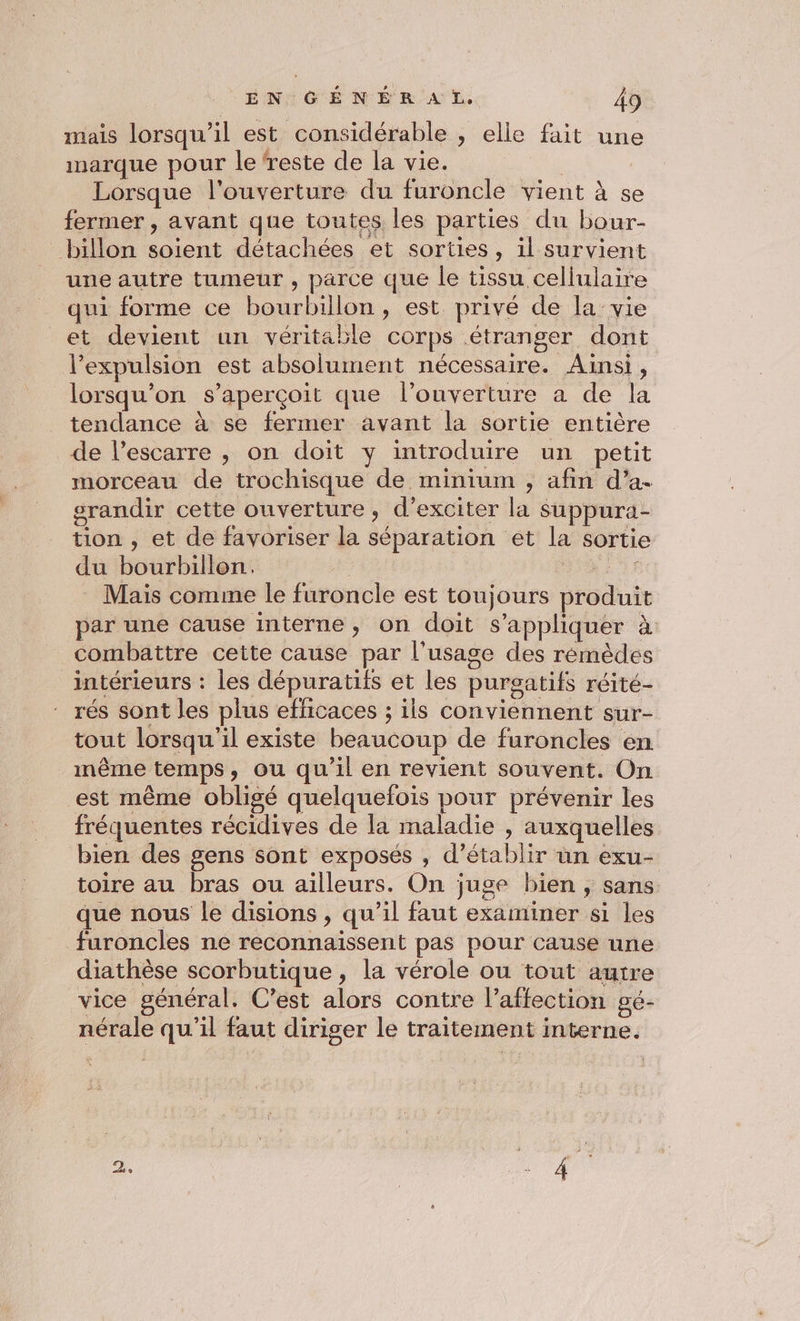 mais lorsqu'il est considérable , elle fait une marque pour le reste de la vie. | Lorsque l'ouverture du furoncle vient à se fermer , avant que toutes les parties du bour- billon soient détachées et sorties, il survient une autre tumeur, parce que le tissu cellulaire qui forme ce bourbillon, est privé de la vie et devient un véritable corps étranger dont l’expulsion est absolument nécessaire. Ainsi, lorsqu'on s'aperçoit que l’ouverture a de la tendance à se fermer avant la sortie entière de l’escarre , on doit y introduire un petit morceau de trochisque de minium ;, afin d’a- srandir cette ouverture, d’exciter la suppura- tion , et de favoriser la séparation et la sortie du bourbillon. | si Mais comme le furoncle est toujours produit par une cause interne, on doit s'appliquer à combattre cette cause par l'usage des rémèdes intérieurs : les dépuratifs et les purgatifs réité- rés sont les plus efficaces ; ils conviennent sur- tout lorsqu'il existe beaucoup de furoncles en même temps, ou qu’il en revient souvent. On est même obligé quelquefois pour prévenir les fréquentes récidives de la maladie , auxquelles bien des gens sont exposés , d'établir un exu- toire au bras ou ailleurs. On juge bien, sans que nous le disions , qu’il faut examiner si les furoncles ne reconnaissent pas pour cause une diathèse scorbutique, la vérole ou tout autre vice général. C’est alors contre l’affection gé- nérale qu'il faut diriger le traitement interne.