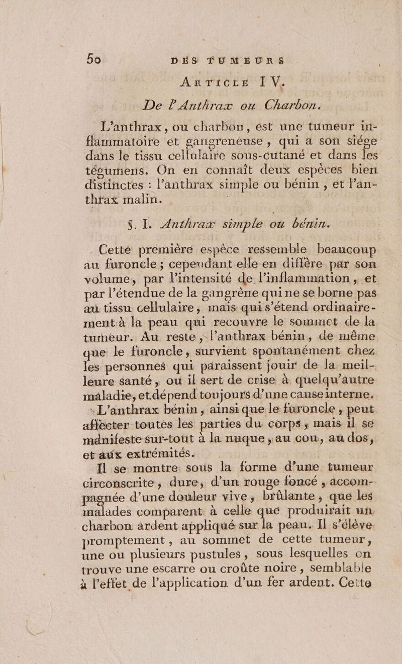 ARATOT ET VS De lAnthrax ou Charbon. L’anthrax, ou charbon, ést une tumeur in- flammatoire et gangreneuse , qui a son siége dans le tissu cellulaire sous-cutané et dans les tésumens. On en connaît deux espèces bien distinctes : l’anthrax simple ou bénin , et l’an- thrax malin. | $. I. Anthrax simple où bénin. Cette première espèce ressemble beaucoup au furoncle ; cependant.elle en diffère par son volume, par l’intensité de l’inflammation , et par l’étendue de la sangrène quine se borne pas au tissu cellulaire, maïs quis’étend ordinaire- ment à la peau qui recouvre le sommet de la tumeur. Au reste , l’anthrax bénin, de même que le furoncle, survient spontanément chez les personnes qui paraissent jouir de la meil- leure santé, ou il sert de crise à quelqu’autre maladie, et dépend toujours d’une causeinterne. : L’anthrax bénin , ainsi que le furoncle , peut affecter toutès les parties du corps ; maïs il se mdnifeste sur-toùt à la nuque ,au cow, au dos, et aux extrémités. Il se montre sous la forme d’une tumeur circonscrite ; dure, d’un rouge foncé ; accom- pagnée d’une douleur vive, brûlante, que les inalades comparent. à celle qué produirait un . charbon ardent appliqué sur la peau. Il s'élève promptement , au sommet de cette tumeur, une ou plusieurs pustules, sous lesquelles on trouve une escarre ou croûte noire , semblable à l'effet de l’application d’un fer ardent. Ceite