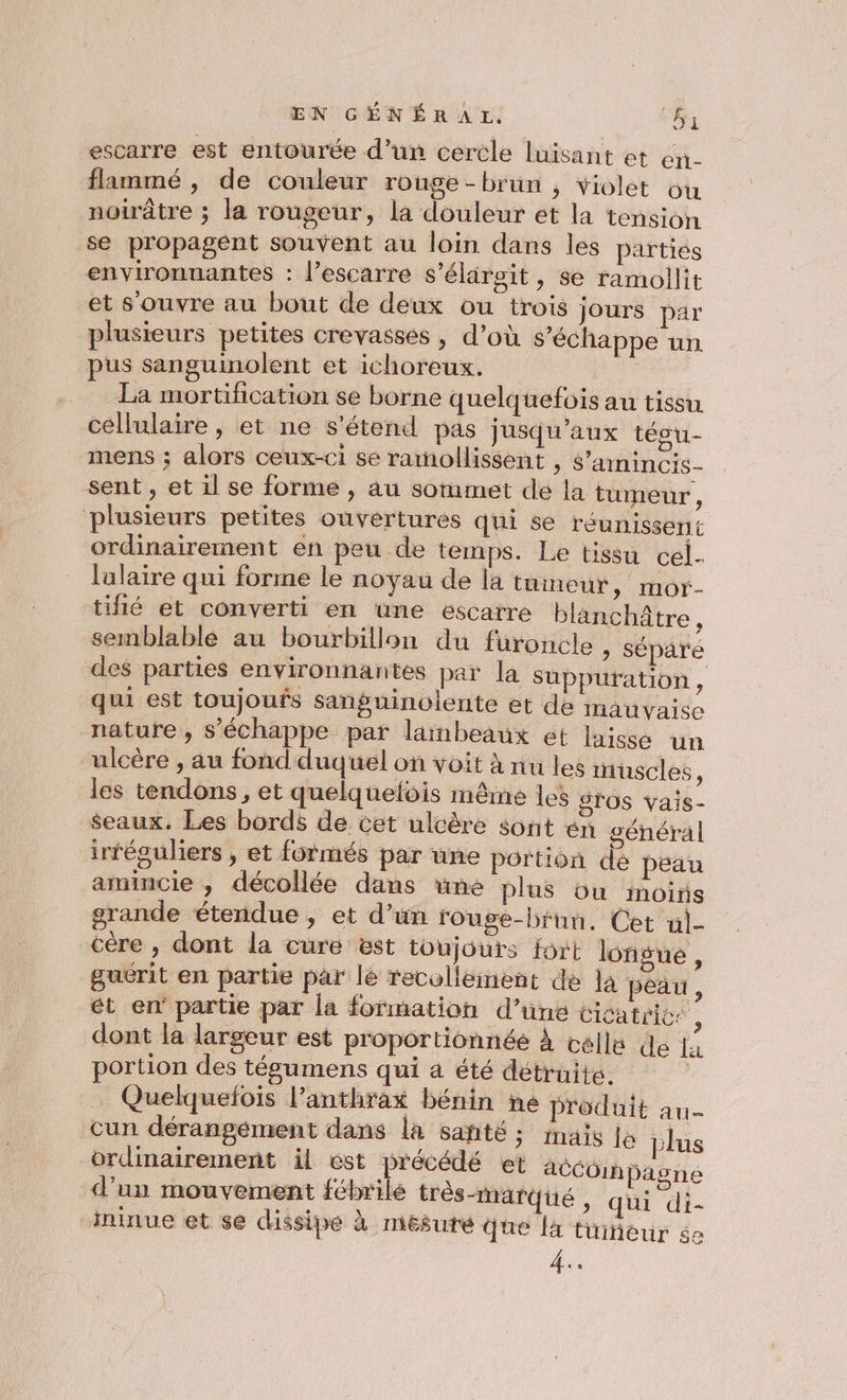 escarre est entourée d’un cercle luisant et eri- flammé , de couleur rouge - brun ; violet ou noirâtre ; la rougeur, la douleur et la tension se propagent souvent au loin dans les parties environnantes : l’escarre s’élaroit, se ramollit et s'ouvre au bout de deux ou trois jours par plusieurs petites crevasses, d’où s'échappe un pus sanguinolent et ichoreux. | La mortification se borne quelquefois au tissu cellulaire , et ne s'étend pas jusqu'aux técu- mens ; alors ceux-ci se ramollissent , s’ainincis- sent, et il se forme , au soumet de la tumeur, plusieurs petites ouvertures qui se réunissent ordinairement en peu de temps. Le tissu cel- lulaire qui forme le noyau de la tüineur, mor- tifié et converti en une escatre blanchâtre, semblable au bourbillon du furoncle , séparé des parties environnantes par la süuppuration , qui est toujoufs sanguinolente et de mauvaise nature, s'échappe par lambeaux et laisse un ulcère , au fond duquel on voit à nu les inuscles 4 les tendons, et quelquefois même les STOs vais- $seaux. Les bords de cet ulcère sont én général irféguliers , et formés par une portion de peau amincie , décollée dans ne plus ou moins grande étendue , et d’un rouge-bruu, Cet «]- cére , dont la cure est toujours fort longue ’ guérit en partie par lé recolleinent de la peau , ét en partie par la formation d’une cicatrices dont la largeur est proportionnée À celle de 14 portion des tégumens qui a été détruite. … Quelquefois l’anthrax bénin ne produit an- cun dérangément dans la santé 5 fnäis le plus ordinairement il ést précédé et acCOihpagne d’un mouvement fébrile très-marqué , qui di- innue et se dissipe à mesuré que là tüineur $e 4