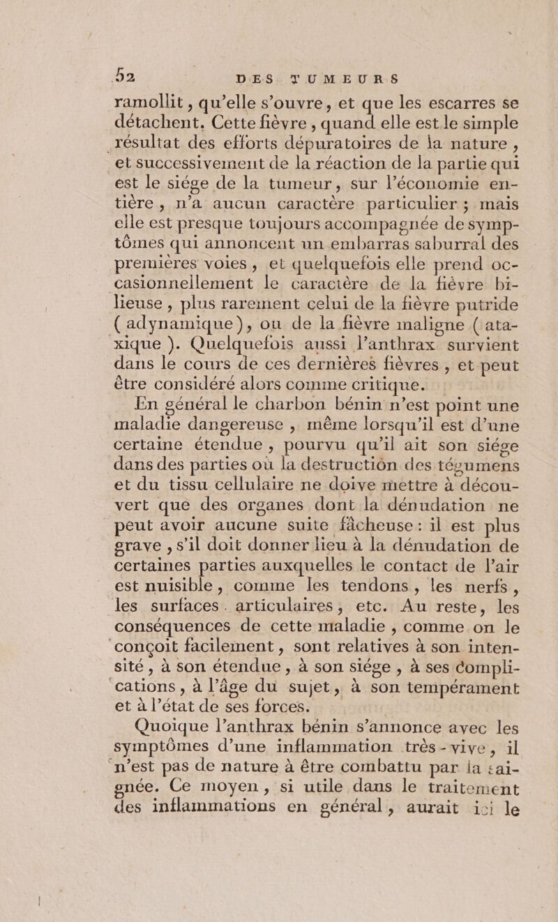 ramollit , qu’elle s'ouvre, et que les escarres se détachent. Cette fièvre , quand elle est.le simple résultat des efforts dépuratoires de ja nature, et successivement de la réaction de la partie qui est le siége de la tumeur, sur l’économie en- tière, n’a aucun caractère particulier ; mais elle est presque toujours accompagnée de symp- tômes qui annoncent un embarras saburral des premières voies, et quelquefois elle prend oc- casionnellement le caractère de la fièvre bi- lieuse , plus rarement celui de la fièvre putride (adynamique), on de la fièvre maligne ( ata- xique ). Quelquefois aussi l’anthrax survient dans le cours de ces dernières fièvres , et peut être considérée alors comme critique. En général le charbon bénin n’est point une maladie dangereuse ,; même lorsqu’il est d’une certaine étendue , pourvu qu’il ait son siége dans des parties où la destruction des tésumens et du tissu cellulaire ne doive mettre à décou- vert que des organes dont la dénudation ne peut avoir aucune suite fâcheuse: il est plus grave , s’il doit donner lieu à la dénudation de certaines parties auxquelles le contact de Pair est nuisible, comme les tendons, les nerfs, les surfaces. articulaires, etc. Au reste, les conséquences de cette maladie , comme on le ‘conçoit facilement, sont relatives à son inten- sité , à son étendue, à son siège , à ses Compli- cations , à l’âge du sujet, à son tempérament et à l’état de ses forces. Quoique l’anthrax bénin s’annonce avec les symptômes d’une inflammation très-vive, il n’est pas de nature à être combattu par ia sai- onée. Ce moyen, si utile dans le traitement des inflammations en général, aurait ici le