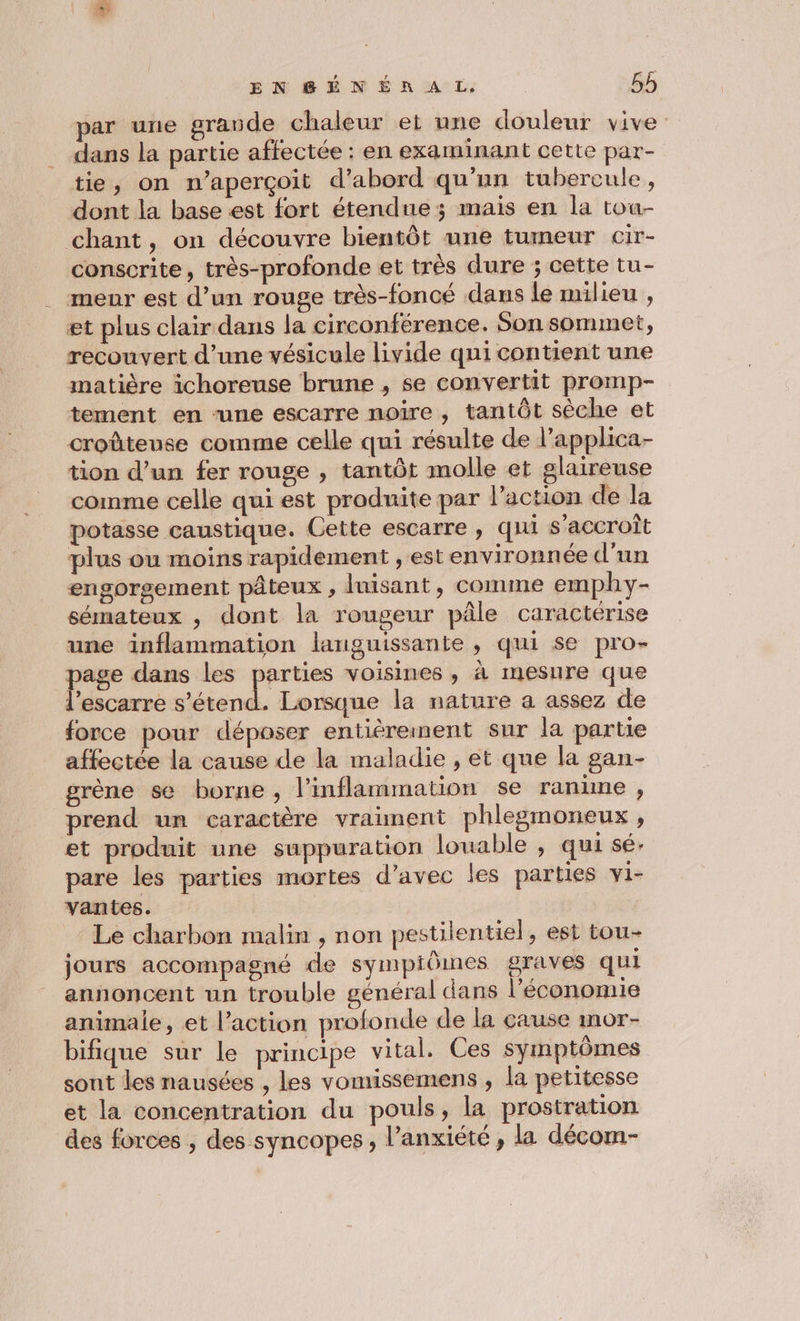 EN BSBÉNÉR AL, 56 par une grande chaleur et une douleur vive dans la partie affectée : en examinant cette par- tie, on n’aperçoit d’abord qu'un tubercule, dont la base est fort étendue; mais en la tou- chant, on découvre bientôt une tumeur cir- conscrite, très-profonde et très dure ; cette tu- _ meur est d’un rouge très-foncé dans le milieu , et plus clair dans la circonférence. Son sommet, recouvert d’une vésicule livide qui contient une matière ichoreuse brune , se convertit promp- tement en ‘une escarre noire , tantôt sèche et croûteuse comme celle qui résulte de l’applhica- tion d’un fer rouge , tantôt molle et glaireuse comme celle qui est produite par l’action de la potasse caustique. Cette escarre , qui s'accroît plus ou moins rapidement , est environnée d'un engorsgement pâteux , luisant, comme emphy- sémateux , dont la rougeur pâle caractérise une inflammation languissante , qui se pro- age dans les parties voisines, à mesure que escarre on Lorsque la nature a assez de force pour déposer entiéreinent sur la partie affectée la cause de la maladie , et que la gan- grène se borne , l’inflammation se ranume, prend un caractère vraiment phlegmoneux , et produit une suppuration louable , qui sé. pare les parties mortes d’avec les parties vi- vantes. jours accompagné de sympiômes graves qui annoncent un trouble général dans l'économie animale, et l’action profonde de la cause mor- bifique sur le principe vital. Ces symptômes sont les nausées , les vomissemens , la petitesse et la concentration du pouls, la prostration des forces , des syncopes, l'anxiété, la décom- 1?