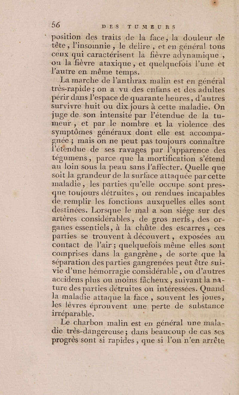 position des traits de la face, la douleur de tête , insomnie , le délire , et en général tous ceux qui caractérisent la fièvre adynamique , ou la fièvre ataxique, et quelquefois l’une et l'autre en même temps. La marche de l'anthrax malin est en général très-rapide ; on a vu des enfans et des adultes périr dans l’espace de quarante heures, d’autres survivre huit ou dix jours à cette maladie. On juge de. son intensité par lPétendue de la tu- meur , et par le nombre et la violence des symptômes généraux dont elle est accompa- gnée ; mais on ne peut pas toujours connaître l'étendue de ses ravages par l’apparence des tégumens, parce que la mortification s’étend au loin sous la peau sans l’affecter. Quelle que soit la grandeur de la surface attaquée par cette maladie, les parties qu’elle occupe sont pres- que toujours détruites, ou rendues incapables de remplir les fonctions auxquelles elles sont destinées. Lorsque le mal a son siége sur des artères considérables, de gros nerfs, des or- ganes essentiels, à la chûte des escarres , ces parties se trouvent à découvert, exposées au contact de l'air ; quelquefois même elles sont comprises dans la gangrène, de sorte que la séparation des parties gangrenées peut être sui- vie d’une hémorragie considérable , ou d’autres accidens plus ou moins fâcheux, suivant la n4- ture des parties détruites ou intéressées. Quand la maladie attaque la face , souvent les joues, les lèvres éprouvent une perte de substance irréparable. | Le charbon malin est en général une mala- die très-dangereuse ; dans beaucoup de cas ses progrès sont si rapides, que si l’on n’en arrête