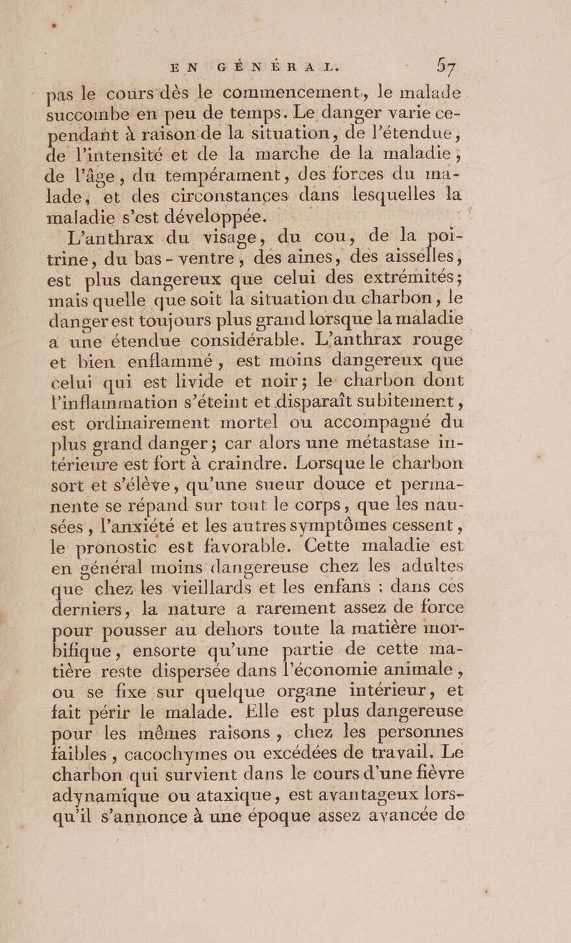 ÉN UGÉNIÉR AL. A pas le cours dès le commencement, le malade succombe en peu de temps. Le danger varie ce- pendañt à raïson de la situation, de l’étendue, de l'intensité et de la marche de la maladie, de l’âge, du tempérament, des forces du Ina - lade, et des circonstances dans lesquelles la maladie s’est développée. ti L'anthrax du visage, du cou, de la poi- trine, du bas- ventre, des aines, des aisselles, est plus dangereux que celui des extrémités; mais quelle que soit la situation du charbon, le danger est toujours plus grand lorsque la maladie a une étendue considérable. L’anthrax rouge et bien enflammé, est moins dangereux que celui qui est livide et noir; le: charbon dont linflammation s'éteint et disparaît subitement , est ordinairement mortel ou accompagné du plus grand danger ; car alors une métastase in- térieure est fort à craindre. Lorsque le charbon sort et s'élève, qu’une sueur douce et perina- nente se répand sur tout le corps, que les nau- sées , l'anxiété et les autres symptômes cessent , le pronostic est favorable. Cette maladie est en général moins dangereuse chez les adultes que chez les vieillards et les enfans : dans ces derniers, la nature a rarement assez de force pour pousser au dehors toute la matière mor- bifique, ensorte qu’une partie de cette ma- tière reste dispersée dans l'économie animale , ou se fixe sur quelque organe intérieur, et fait périr le malade. Elle est plus dangereuse pour les mêmes raisons , chez les personnes faibles , cacochymes ou excédées de travail. Le charbon qui survient dans le cours d’une fièvre adynamique ou ataxique, est avantageux lors- qu'il s'annonce à une époque assez avancée de