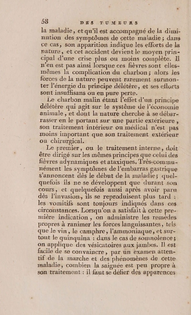 la maladie, et qu’il est accompagné de la dimi- nution des symptômes de cette maladie; dans ce cas, son apparition indique les efforts de la nature, et cet accident devient le moyen prin- cipal d’une crise plus ou moins complète. Il n'en est pas ainsi lorsque ces fièvres sont elles- inèmes la complication du charbon; alors les forces de la nature peuvent rarement surmon- ter l’énersie du principe délétère, et ses ettorts sont insuffisans ou en pure perte. Le charbon malin étant l’effet d’un principe délétère qui agit sur le systême de l’économie animale , et dout la nature cherche à se déhar- rasser en le portant sur une partie extérieure , son traitement intérieur ou médical n’est pas moins important que son traitement extérieur ou chirurgical. Le premier, ou le traitement interne, doit être dirigé sur les mêmes principes que celui des fièvres adynamiques et ataxiques, Très-commu- nément les symptômes de l’embarras gastrique s'annoncent dès le début de la maladie; quel- quefois ils ne se développent que durant son cours, et quelquefois aussi après avoir paru. dés l’invasion, ils se reproduisent plus tard : les vomitifs sont toujours indiqués dans ces circonstances. Lorsqu'on a satisfait à cette pre- mière indication , on administre les remedes propres à ranimer les forces languissantes, tels que le vin, le camphre, l’ammoniaque, et sur- tout le quinquina : dans le cas de somnolences on applique des vésicatoires aux jambes. Il est facile de se convaincre, par un examen atten- tif de la marche et des phénomènes de cette maladie, combien la saignée est peu propre à son traitement : il faut se défier des apparences