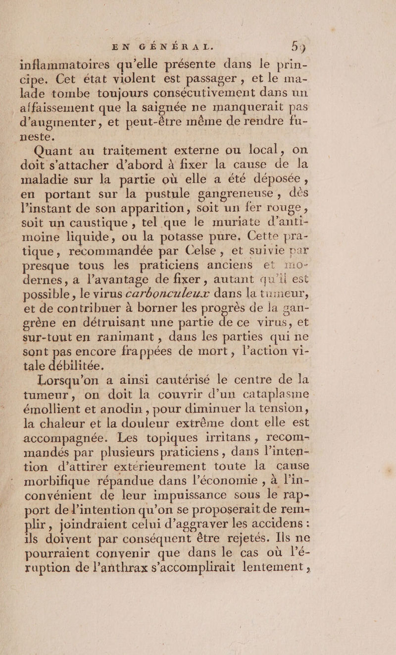 EN GÉNÉRAT. 53 inflammatoires qu'elle présente dans le prin- cipe. Cet état violent est passager , et le ma- lade tombe toujours consécutivement dans un affaissement que la saignée ne manquerait pas d'augmenter, et peut-être même de rendre fu- _neste. | Quant au traitement externe ou local, on doit s'attacher d’abord à fixer la cause de la maladie sur la partie où elle a été déposée, en portant sur la pustule gangreneuse , dès l'instant de son apparition, soit un fer rouge, soit un caustique , tel que le muriate d’anti- moine liquide, ou la potasse pure. Cette pra- tique, recommandée par Celse, et suivie par presque tous les praticiens anciens et 110- dernes, a l’avantage de fixer, autant qu'il est possible , le virus carbonculeux dans la tuineur, et de contribuer à borner les progrès de la san- grène en détruisant une partie de ce virus, et sur-tout en ranimant , dans les parties qui ne sont pas encore frappées de mort, l’action vi- tale débilitée. | | Lorsqu'on a ainsi cautérisé le centre de la tumeur, on doit la couvrir d’un cataplasme émollient et anodin , pour diminuer la tension, la chaleur et la douleur extrême dont elle est accompagnée. Les topiques irritans, recom- mandés par plusieurs praticiens, dans l’inten- tion d'attirer extérieurement toute la cause morbifique répandue dans l’économie , à lin- convénient de leur impuissance sous le rap- port del’intention qu’on se proposerait de rem- plir, joindraient celui d’aggraver les accidens : ils doivent par conséquent être rejetés. Ils ne pourraient convenir que dans le cas où lé- ruption de l’anthrax s’accomplirait lentement,