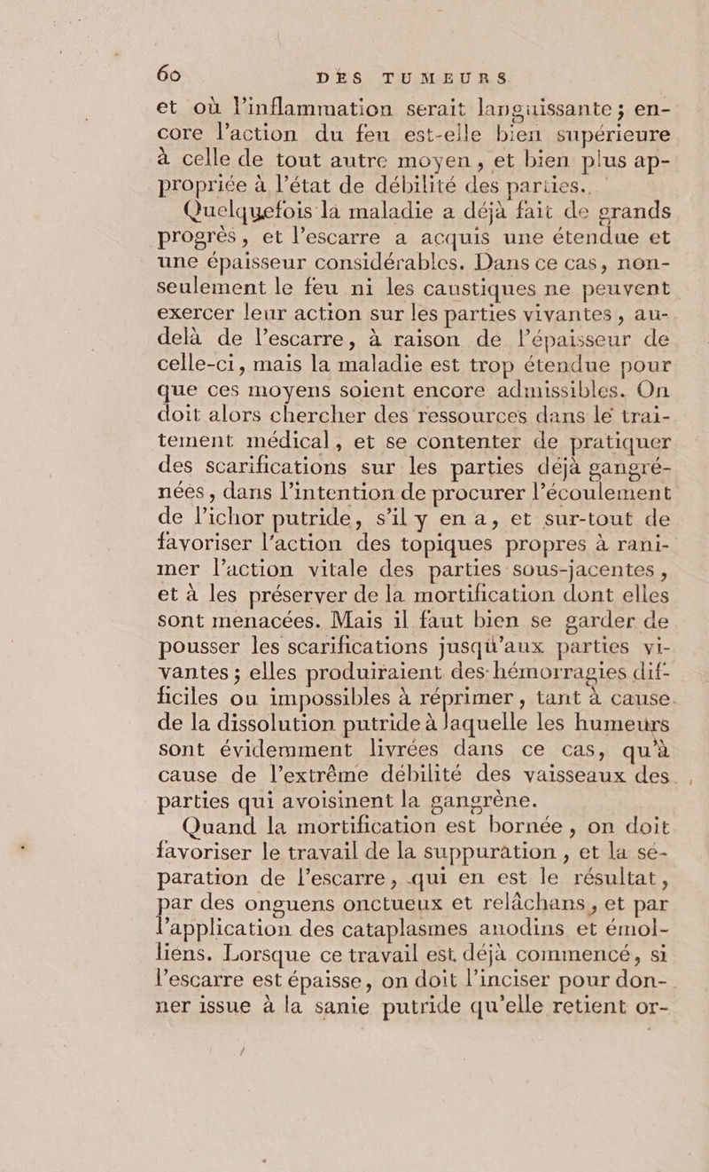 et où linflammation serait languissante ; en- core l’action du fen est-elle bien supérieure à celle de tout autre moyen, et bien plus ap- propriée à l’état de débilité des pariies.. Quelquefois là maladie a déjà fait de grands progrès, et l’escarre a acquis une étendue et une épaisseur considérables. Dans ce cas, non- seulement le feu ni les caustiques ne peuvent exercer leur action sur les parties vivantes, au- delà de l’escarre, à raison de l’épaisseur de celle-ci, mais la maladie est trop étendue pour que ces moyens soient encore admissibles. On doit alors chercher des ressources dans le trai- tement médical, et se contenter de pratiquer des scarifications sur les parties déjà gangré- nées , dans l'intention de procurer l’écoulement de lichor putride, s’il y en a, et sur-tout de favoriser l’action des topiques propres à rani- mer l’action vitale des parties sous-jacentes, et à les préserver de la mortification dont elles sont menacées. Mais il faut bien se garder de pousser les scarifications jusqu'aux parties vi- vantes ; elles produiraient des: hémorragies dif- ficiles ou impossibles à réprimer , tant à cause. de la dissolution putride à laquelle les humeurs sont évidemment livrées dans ce cas, qu’à cause de l’extrême débilité des vaisseaux des . parties qui avoisinent la gangrène. Quand la mortification est bornée , on doit favoriser le travail de la suppuration, et la se- paration de l’escarre , qui en est le résultat, par des onguens onctueux et relächans, et par l'application des cataplasmes anodins et émol- liens. Lorsque ce travail est déja commencé, si l’escarre est épaisse, on doit l’inciser pour don- ner issue à la sanie putride qu'elle retient or- /