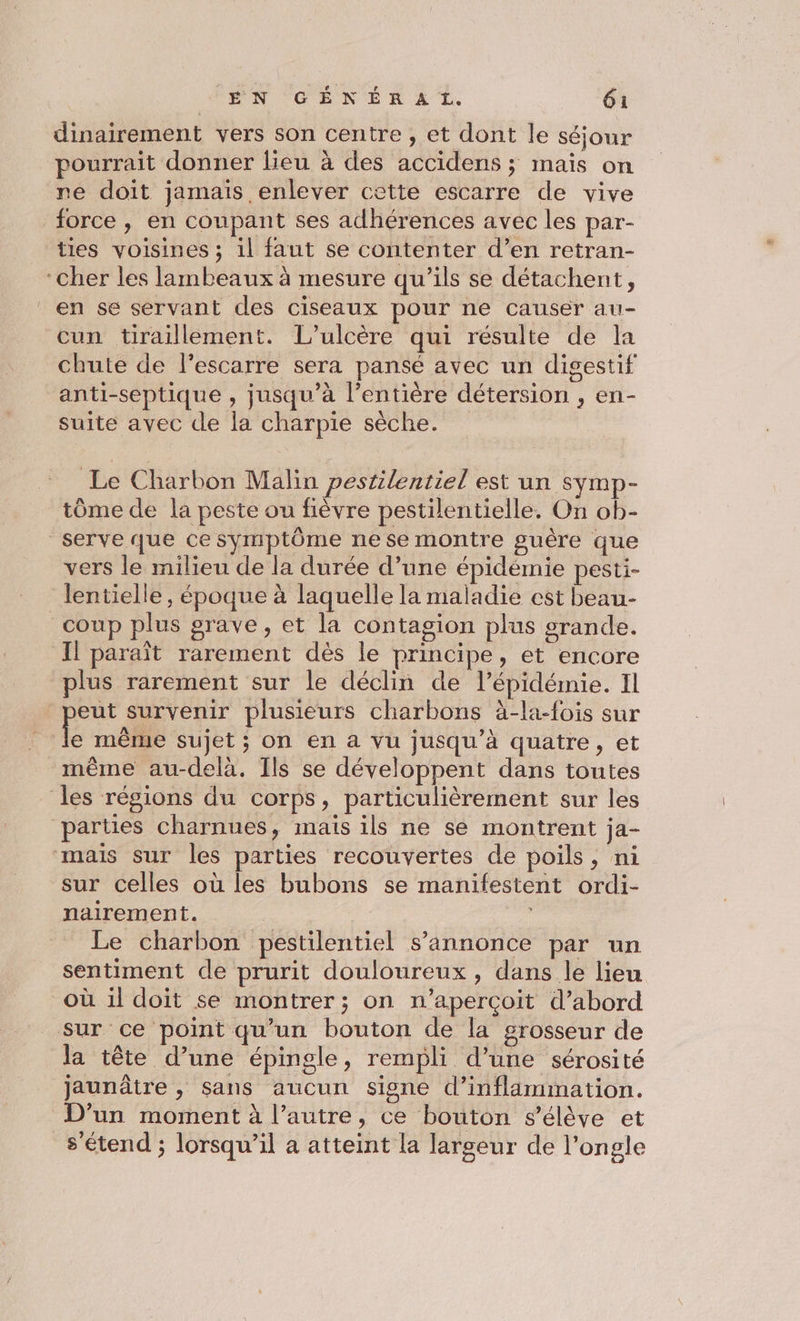 dinairement vers son centre , et dont le séjour pourrait donner lieu à des accidens ; maïs on re doit jamais enlever cette escarre de vive force , en coupant ses adhérences avec les par- ties voisines ; il faut se contenter d’en retran- en se servant des ciseaux pour ne causer au- cun tiraillement. L’ulcère qui résulte de la chute de l'escarre sera pansé avec un digestif anti-septique , jusqu’à l'entière détersion , en- suite avec de la charpie sèche. Le Charbon Malin pesrilentiel est un Symp- tôme de la peste ou fièvre pestilentielle. On ob- vers le milieu de la durée d’une épidémie pesti- lentielle, époque à laquelle la maladie est beau- Il paraît rarement dès le principe, et encore plus rarement sur le déclin de l’épidémie. Il x survenir plusieurs charbons à-la-fois sur même au-delà. Ils se développent dans toutes sur celles où les bubons se manifestent ordi- nairement. Le charbon pestilentiel s'annonce par un sentiment de prurit douloureux, dans le lieu la tête d’une épingle, rempli d’une sérosité jaunâtre , sans aucun signe d’inflaämimnation. D'un moment à l’autre, ce bouton s'élève et s'étend ; lorsqu'il a atteint la largeur de l’ongle