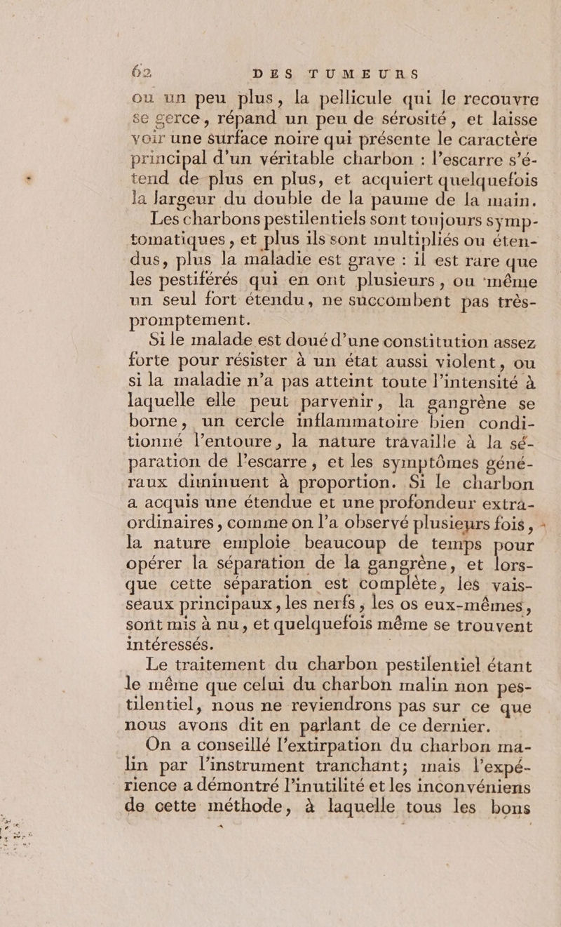 Æ +. où un peu plus, la pellicule qui le recouvre se serce, répand un peu de sérosité, et laisse voir une Surface noire qui présente le caractère principal d’un véritable charbon : l’escarre s’é- tend de plus en plus, et acquiert quelquefois la Jargeur du double de la paume de la main. Les charbons pestilentiels sont toujours syÿmp- tomatiques , et plus ils sont multinliés ou éten- dus, plus la maladie est grave : il est rare que les pestiférés qui en ont plusieurs, ou ‘même un seul fort étendu, ne succombent pas très- promptement. Si le malade est doué d’une constitution assez forte pour résister à un état aussi violent, ou si la maladie n’a pas atteint toute l'intensité à laquelle elle peut parvenir, la gangrène se borne, un cercle inflammatoire bien condi- tionné l’entoure, la nature travaille à la sé- paration de l’escarre, et les symptômes géné- raux diminuent à proportion. Si Le charbon a acquis une étendue et une profondeur exträ- ordinaires , comme on l’a observé plusieurs fois, la nature emploie beaucoup de teinps pour opérer la séparation de la gangrène, et lors- que cette séparation est complète, les vais- séaux principaux, les nerfs, les os eux-mêmes, sont mis à nu, et quelquefois même se trouvent intéressés. Le traitement du charbon pestilentiel étant le même que celui du charbon malin non pes- tilentiel, nous ne reviendrons pas sur ce que nous avons dit en parlant de ce dernier. On a conseillé l’extirpation du charbon ma- lin par l'instrument tranchant; mais l’expé- rience a démontré l’inutilité et les inconvéniens de cette méthode, à laquelle tous les bons A x