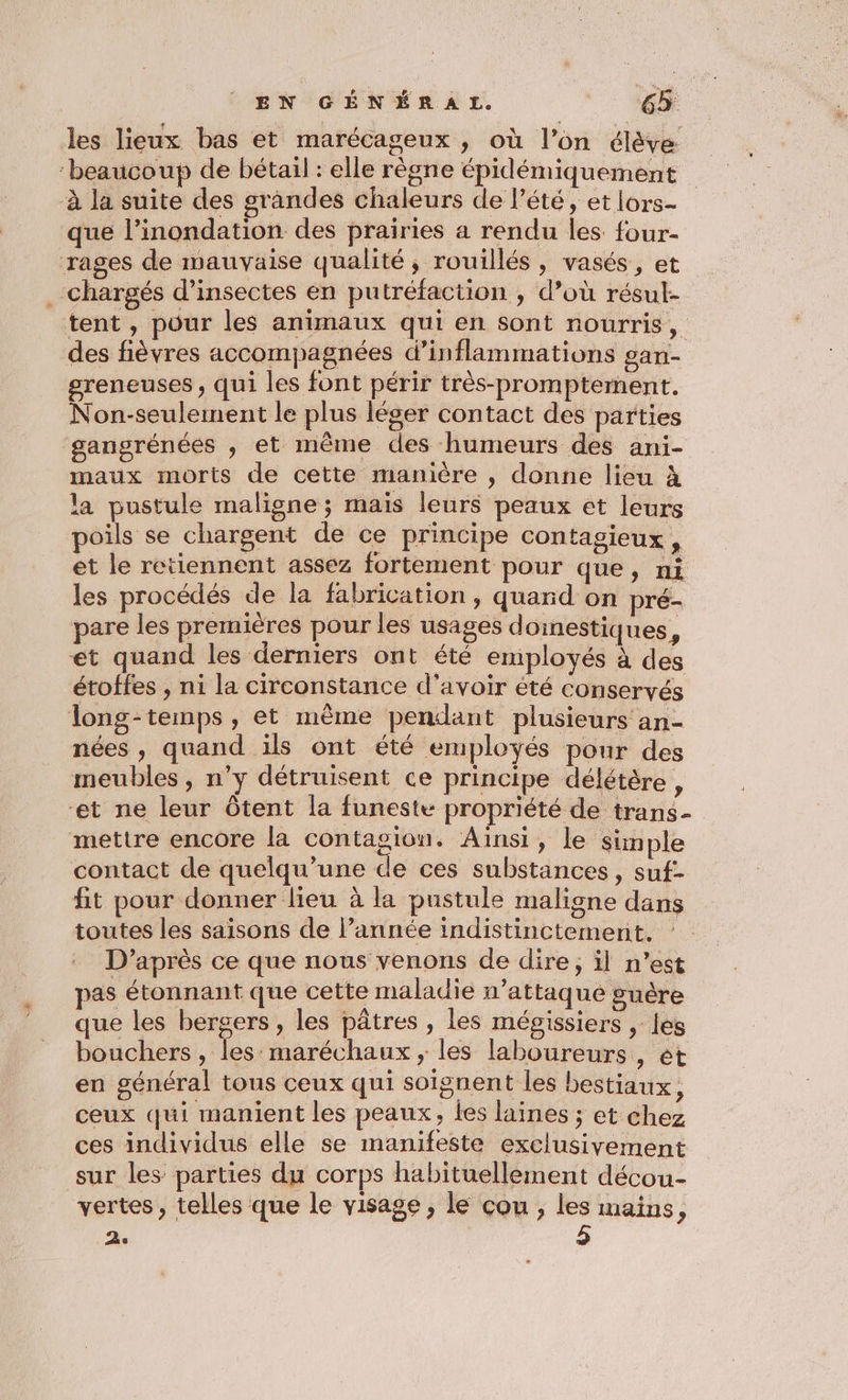 les lieux bas et marécageux , où l’on élève ‘beaucoup de bétail : elle règne épidémiquement à la suite des grandes chaleurs de l'été, et lors- que l’inondation des prairies a rendu les. four- rages de mauvaise qualité, rouillés, vasés, et . chargés d’insectes en putréfaction , d’où résul- tent , pour les animaux qui en sont nourris, des fièvres accompagnées d’inflammations gan- greneuses , qui les font périr très-promptement. Non-seulerment le plus léger contact des parties gangrénées , et même des humeurs des ani- maux morts de cette manière , donne lieu à la pustule maligne ; mais leurs peaux et leurs poils se chargent de ce principe contagieux , et le retiennent assez fortement pour que, ni les procédés de la fabrication , quand on pré- pare les premières pour les usages doinestiques, et quand les derniers ont été employés à des étoffes , ni la circonstance d’avoir été conservés long-temps , et même pendant plusieurs an- nées, quand ils ont été employés pour des meubles, n’y détruisent ce principe délétère, ‘et ne leur ôtent la funeste propriété de trans- mettre encore la contagion. Ainsi, le simple contact de quelqu’une de ces substances, suf- fit pour donner lieu à la pustule maligne dans toutes les saisons de l’année indistinctement, D’après ce que nous venons de dire; il n’est pas étonnant que cette maladie n’attaque guère que les bergers, les pâtres , les mépgissiers , les bouchers , les: maréchaux, les laboureurs , ét en général tous ceux qui soignent les bestiaux, ceux qui manient les peaux, les laines ; et chez ces individus elle se manifeste exclusivement sur les parties du corps habituellement décou- vertes, telles que le visage, le cou , les mains, 2.