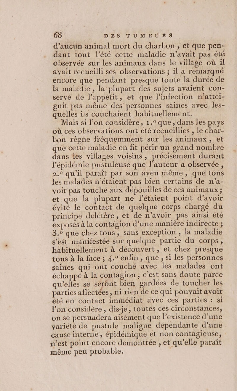 d’aucun animal mort du charbon , et que pen- dant tout l'été cette maladie n’avait pas été observée sur les animaux dans le village où il avait recueilli ses observations ; il a remarqué encore que pendant presque toute la durée de la maladie , la plupart des sujets avaient con- servé de l'appétit, et que l'infection n’attei- gnit pas même des personnes saines avec les- quelles ils couchaient habituellement. Mais si l’on considère, 1.° que, dans les pays où ces observations ont été recueillies , le char- bon règne fréquemment sur les animaux, et que cette maladie en fit périr un grand nombre dans les villages voisins , précisément durant l’épidémie pustuleuse que l’auteur a observée, 2.9 qu'il paraît par son aveu même, que tous les malades n'étaient pas bien certains de n’a- voir pas touché aux dépouilles de ces animaux ; et que la plupart ne l’étaient point d’avoir évité le contact de quelque corps chargé du rincipe délétère , et de n’avoir pas amsi été exposés à la contagion d’une manière indirecte ; 3.° que chez tous, sans exception , la maladie s'est manifestée sur quelque partie du corps, habituellement à découvert, et chez presque tous à la face ; 4.° enfin, que , si les personnes saines qui ont couché avec les malades ont échappé à la contagion, c'est sans doute parce qu’elles se seront bien gardées de toucher les parties affectées, ni rien de ce qui pouvait avoir été en contact immédiat avec ces parties : si l’on considère , dis-je, toutes ces circonstances, on se persuadera aisément que l'existence d’une variété de pustule maligne dépendante d’une cause interne , épidémique et non contagieuse, n’est point encore démontrée , et qu'elle paraît mème peu probable. |