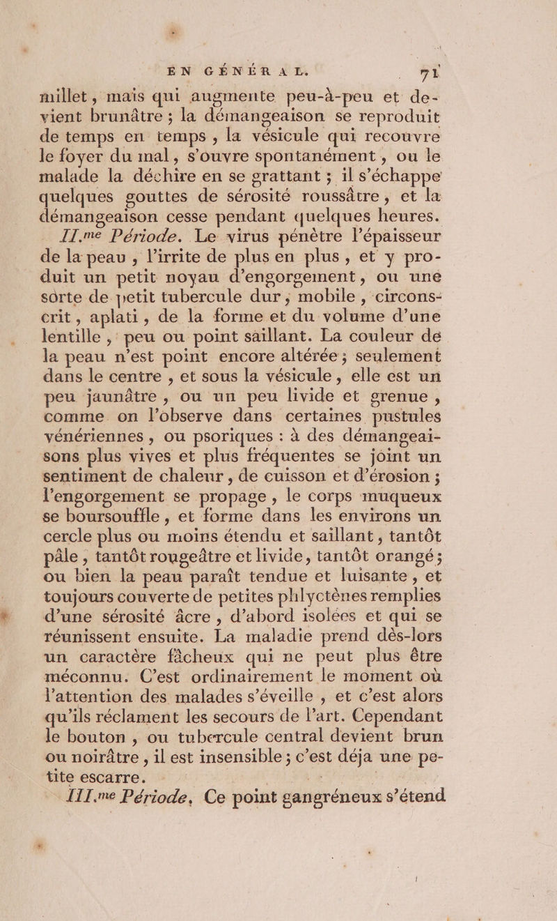 millet, maïs qui augmente peu-à-peu et de- vient brunâtre ; la démangeaison se reproduit de temps en temps , la vésicule qui recouvre le foyer du mal, s'ouvre spontanément, ou Île malade la déchire en se grattant ; il s'échappe quelques gouttes de sérosité roussâtre, et la démangeaison cesse pendant quelques heures. II.me Période. Le virus pénètre l’épaisseur de la peau , l’irrite de plus en plus, et y pro- duit un petit noyau d’engorgement, ou une sorte de petit tubercule dur ; mobile , circons- crit, aplati, de la forme et du volume d’une lentille , peu ou point saïllant. La couleur de la peau n’est point encore altérée ; seulement dans le centre , et sous la vésicule , elle est un peu jaunâtre , ou un peu livide et grenue, comme on l’observe dans certaines pustules vénériennes , Ou psoriques : à des démangeaï- sons plus vives et plus fréquentes se joint un sentiment de chaleur , de cuisson et d’érosion ; l’engorgement se propage , le corps muqueux se boursouffle , et forme dans les environs un cercle plus ou moins étendu et saillant , tantôt pâle , tantôt rougeâtre et livide, tantôt orangé; ou bien la peau paraît tendue et luisante , et toujours couverte de petites phlyctènes remplies d’une sérosité âcre , d’abord isolées et qui se réunissent ensuite. La maladie prend dès-lors un caractère fâcheux qui ne peut plus être méconnu. C’est ordinairement le moment où l'attention des malades s’éveille , et c’est alors qu'ils réclament les secours de l’art. Cependant le bouton , ou tubercule central devient brun ou noirâtre , il est insensible ; c’est déja une pe- tite escarre. | | PAST LT IIT.me Période, Ce point gangréneux s’étend