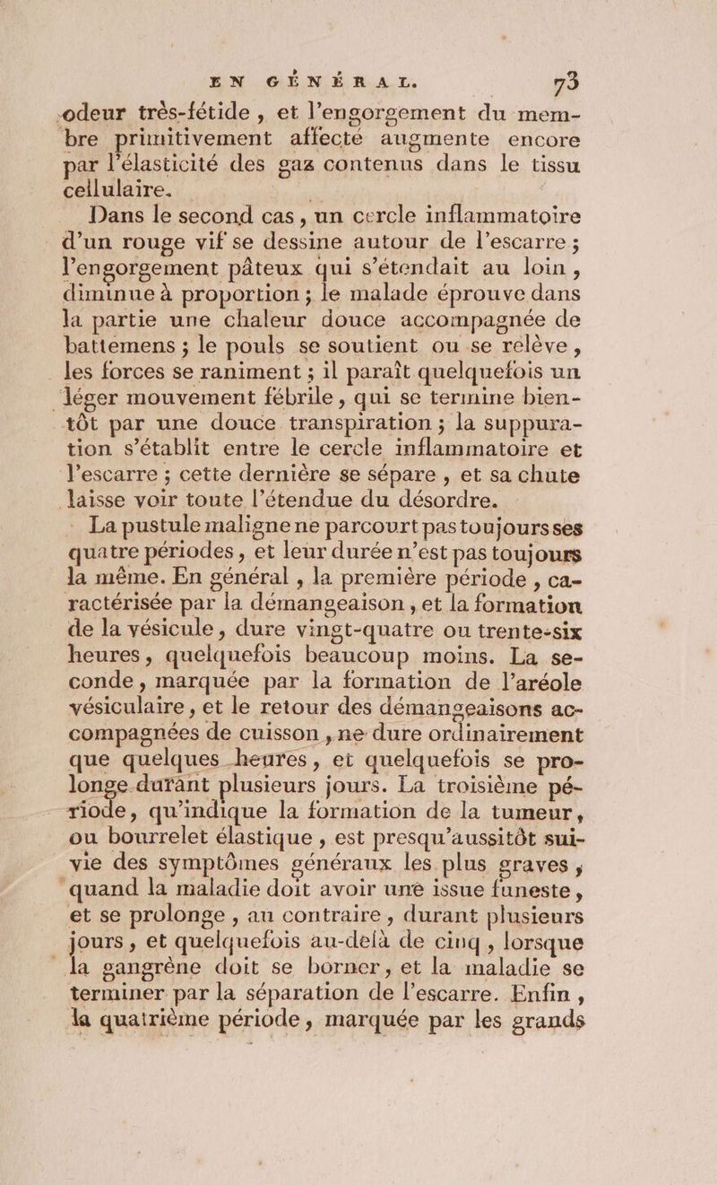 -odeur très-fétide , et l’engorgement du mem- bre primitivement affecté augmente encore par l’élasticité des gaz contenus dans le tissu cellulaire. AUS W Dans le second cas, un cercle inflammatoire d’un rouge vif se dessine autour de l’escarre ; l’engorgement pâteux qui s’étendait au loin, diminue à proportion ; le malade éprouve dans la partie une chaleur douce accompagnée de battemens ; le pouls se soutient ou se relève, _ les forces se raniment ; il paraît quelquefois un ‘léger mouvement fébrile , qui se termine bien- tôt par une douce transpiration ; la suppura- tion s'établit entre le cercle inflammatoire et J’escarre ; cette dernière se sépare , et sa chute laisse voir toute l’étendue du désordre. La pustule maligne ne parcourt pastoujoursses quatre périodes , et leur durée n’est pas toujours la même. En général , la première période , ca- ractérisée par la démangeaison , et la formation de la vésicule, dure vingt-quatre ou trente-six heures, quelquefois beaucoup moins. La se- conde , marquée par la formation de l’aréole vésiculaire , et le retour des démangeaisons ac- compagnées de cuisson ,ne dure ordinairement que quelques heures, et quelquefois se pro- longe durant plusieurs jours. La troisième pé- riode, qu’indique la formation de la tumeur, ou bourrelet élastique , est presqu'aussitôt sui- vie des symptômes généraux les plus graves, “quand la maladie doit avoir une issue funeste, et se prolonge , au contraire, durant plusieurs en » et quelquefois au-delà de cinq, lorsque la gangrène doit se borner, et la maladie se terminer par la séparation de l’escarre. Enfin, la quatrième période, marquée par les grands