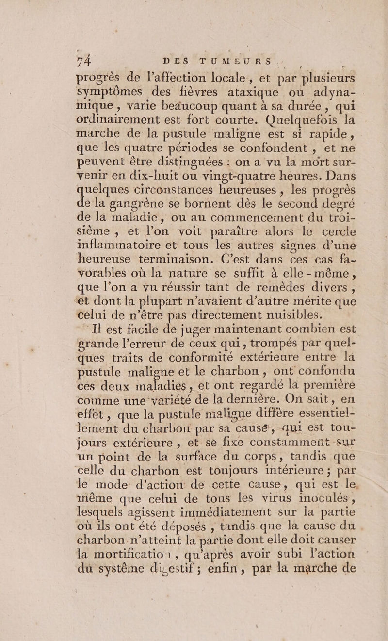 7 À D'ESÉPUMEURS.. | , progrés de l’affection locale, et par plusieurs symptômes des fièvres ataxique ou adyna- mique , varie beducoup quant à sa durée, qui ordinairement est fort courte. Quelquefois la marche de la pustule maligne est si rapide, que les quatre périodes se confondent , et ne peuvent être distinguées : on a vu la mort sur- venir en dix-huit ou vingt-quatre heures. Dans quelques circonstances heureuses , les progrès de la gangrène se bornent dès le second degré de la maladie, ou au commencement du troi- sième , et l’on voit paraître alors le cercle inflammatoire et tous les autres signes d’une heureuse terminaison. C’est dans ces cas fa- vorables où la nature se suffit à elle - même, que l’on a vu réussir tant de remèdes divers, “ét dont la plupart n'avaient d’autre mérite que celui de n’être pas directement nuisibles. ‘Il est facile de juger maintenant combien est grande l’erreur de ceux qui, trompés par quel- ques traits de conformité extérieure entre là pustule maligne et le charbon, ont confondu ces deux maladies, et ont regardé la première comme une variété de la dernière. On sait, en effet, que la pustule maligne diffère essentiel- lement du charbon par sa causé, qui est tou- jours extérieure , et se fixe constammeñt sur un point de la surface du corps, tandis que celle du charbon est toujours intérieure ; par le mode d’action de cette cause, qui est le, inême que celui de tous les virus inoculés, lesquels agissent immédiatement sur la partie où ils ont été déposés , tandis que la cause du charbon n’atteint la partie dont elle doit causer la mortificatior, qu'après avoir subi l'action du système disestif; enfin, par la marche de