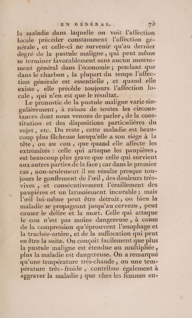 la maladie dans laquelle on voit l’affection locale précéder constamment l'affection gé- nérale , et celle-ci ne survenir qu’au dernier degré de la pustule maligne , qui peut même se terminer favorablement sans aucun mouve- ment général dans l’économie ; pendant que dans le charbon , la plupart du temps l’affec- tion générale est essentielle , et quand elle existe , elle précède toujours l'affection lo- cale, qui n’en est que le résultat. | Le pronostic de la pustule maligne varie sin- gulièrement ; À raison de toutes les circons- tances dont nous venons de parler , de la cons- titution et des dispositions particulières du sujet, etc. Du reste, cette maladie est beau- coup plus fâcheuse lorsqu'elle a son siége à la tête, on au cou, que quand elle affecte les extrémités : celle qui attaque les paupières, est beaucoup plus grave que celle qui survient aux autres parties de la face ; car dans le premier cas , non-seulement il en résulte presque tou- jours le sonflement de l'œil, des douleurs très- vives , et consécutivement l’éraillement des paupières et un larmoiement incurable; mais l'œil lui-même peut être détruit, on bien la maladie se propageant jusqu’au cerveau , peut causer le délire et la mort. Celle qui attaque le cou n’est pas moins dangereuse , à cause de la compression qu’éprouvent l’œæsophage et la trachée-artère, et de la suffocation qui peut en être la suite. On conçoit facilement que plus la pustule maligne est étendue ou multiphée , plus la maladie est dangereuse. On a remarqué qu’une température très-chaude , ou une tem- pérature très- froide , contribue également à aggraver la maladie ; que chez les femmes en-