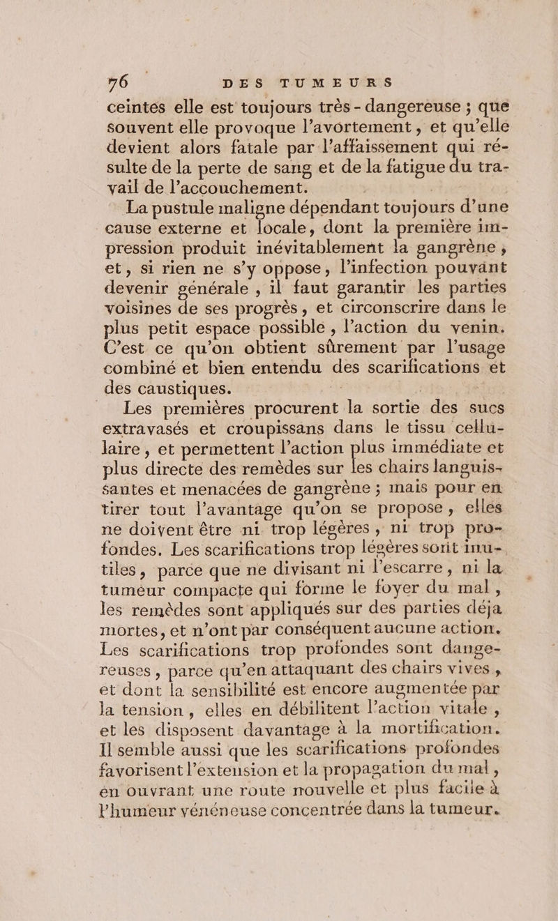 ceintés elle est toujours très - dangereuse ; que souvent elle provoque l’avortement, et qu’elle devient alors fatale par l’affaissement qui ré- sulte de la perte de sang et de la fatigue du tra- vail de l’accouchement. | | La pustule maligne dépendant toujours d’une cause externe et locale, dont la première im- pression produit inévitablement la gangrène ; et, si rien ne s’y oppose, l'infection pouvant devenir générale , il faut garantir les parties voisines de ses progrès, et Circonscrire dans le plus petit espace possible , l’action du venin. C’est ce qu’on obtient sûrement par l'usage combiné et bien entendu des scarifications et des caustiques. de | | Les premières procurent la sortie des sucs extrayasés et croupissans dans le tissu cellu- laire , et permettent l’action plus immédiate et plus directe des remèdes sur les chairs languis- santes et menacées de gangrène ; mais pour en tirer tout l'avantage qu’on se propose, elles ne doivent être ni. trop légères, ni trop pro- fondes. Les scarifications trop lésères sorit inu- tiles, parce que ne divisant ni l'escarre, ni la tuméur compacte qui forme le foyer du mal, les remèdes sont appliqués sur des parties déja mortes, et n’ont par conséquent aucune action. Les scarifications trop profondes sont dange- reuses , parce qu’en attaquant des chairs vives , et dont la sensibilité est encore augmentée par la tension, elles en débilitent l’action vitale, et les disposent davantage à la mortihcation. Il semble aussi que les scarifications profondes favorisent l'extension et la propagation du mal, en ouvrant une route mouvelle et plus facile à l'humeur vénéneuse concentrée dans la tumeur.
