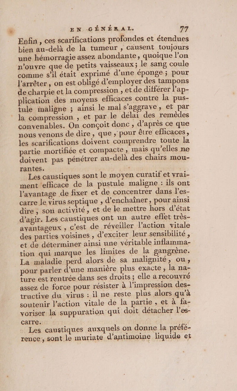 Enfin, ces scarifications profondes et étendues bien au-delà de la tumeur , causent toujours une hémorragie assez abondante, quoique l’on n’ouvre que de petits vaisseaux; le sang coule comme s’il était exprimé d’une éponge ; pour l'arrêter , on est obligé d’employer des tampons de charpie et la compression , et de différer l’ap- plication des moyens efficaces contre la pus- tule imaligne ; ainsi le mal s'aggrave, et par la compression , et par le délai des remèdes convenables. On. conçoit donc ; d’après ce que nous venons de dire, que , pour être efficaces, les scarifñications doivent comprendre toute la partie mortifiée et compacte, mais qu’elles ne doivent pas pénétrer au-delà des chairs mou- rantes. au de M po : Les caustiques sont le moyen curatif et yrai- ment ‘efficace de la pustule maligne : ils ont l'avantage de fixer et de concentrer dans l’es- carre le virus septique , d’enchaîner, pour ainsi dire , son activité, et de le mettre hors d’état d'agir. Les caustiques ont un autre effet très- avantageux , c’est de réveiller l’action vitale des parties voisines , d’exciter leur sensibilité , et de déterminer ainsi une véritable inflamma- tion qui marque les limites de la gangrène. La maladie perd alors de sa malignité, ou, pour parler d’une manière plus exacte, la na- ture est rentrée dans ses droits ; elle a recouvré assez de force pour résister à l'impression des- tructive du virus : il ne reste plus alors qu’à soutenir l’action vitale de la partie , et à fa- voriser la suppuration ‘qui doit détacher l’es- carre. | Le. . Les caustiques auxquels on donne la prété- rence , sont le muriate d’antimoine liquide et