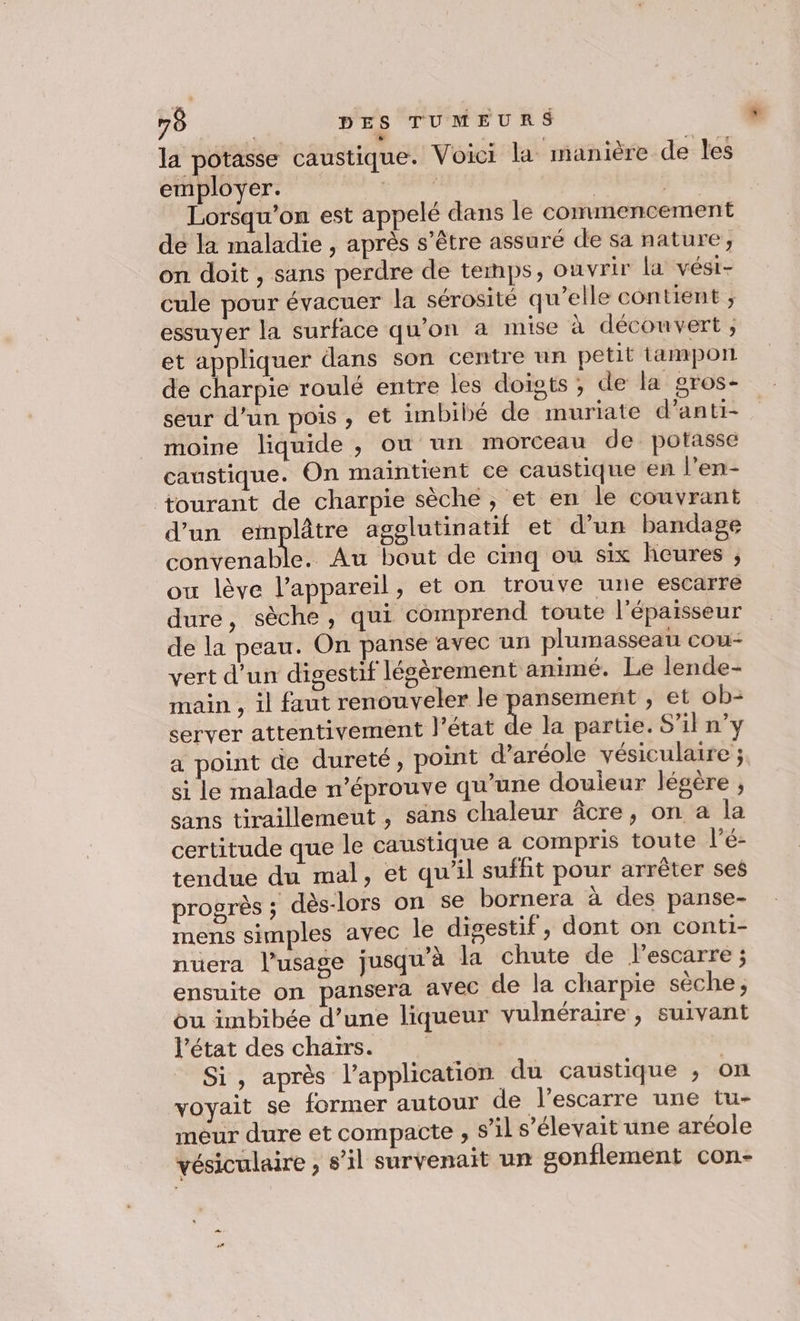 la potasse caustique. Voici la manière de les employer. we | ER Lorsqu'on est appelé dans le commencement de la maladie , après s'être assuré de sa nature, on doit , sans perdre de temps, ouvrir la vési- cule pour évacuer la sérosité qu’elle contient ; essuyer la surface qu'on à mise à découvert , et appliquer dans son centre un petit tamport de charpie roulé entre les doists ; de la pros- seur d’un pois, et imbibé de muriate d’anti- moine liquide , où un morceau de. potasse caustique. On maintient ce caustique en l’en- tourant de charpie sèche , et en le couvrant d’un emplâtre agglutinatif et d’un bandage convenable. Au bout de cinq ou six heures , ou lève l'appareil, et on trouve une escarre dure, sèche, qui comprend toute l'épaisseur de la peau. On panse avec un plumasseau cou- vert d’un digestif légèrement animé. Le lende- main , il faut renouveler le pansement , et ob: server attentivement l’état de la partie. S'il ny a point de dureté, point d’aréole vésiculaire ; si le malade n’éprouve qu’une douieur légère , sans tiraillemeut , säns chaleur âcre, on a la certitude que le caustique à compris toute l’é- tendue du mal, et qu’il suffit pour arrêter ses progrès ; dès-lors on se bornera à des panse- mens simples avec le digestif, dont on conti- nuera l'usage jusqu’à la chute de lescarre ; ensuite on pansera avec de la charpie sèche ; ou imbibée d’une liqueur vulnéraire, suivant l’état des chairs. | Si, après l'application du caustique ; on voyait se former autour de l’escarre une tu- meur dure et compacte , s’il s'élevait une aréole vésiculaire , s’il survenait un sonflement con-