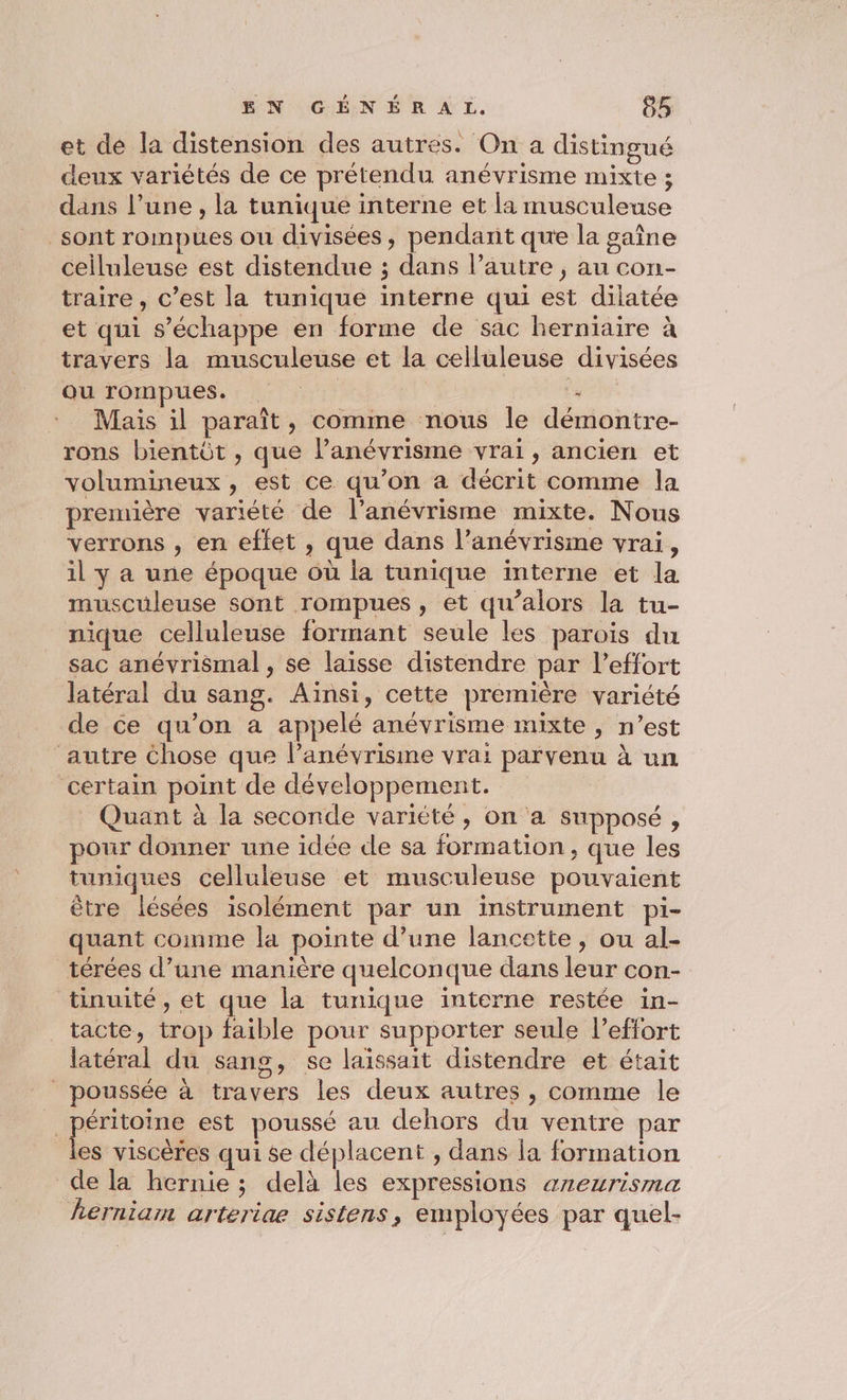 et de la distension des autres. On a distingué deux variétés de ce prétendu anévrisme mixte ; dans l’une, la tunique interne et la musculeuse sont rompues ou divisées, pendant que la gaîne ceiluleuse est distendue ; dans l’autre, au con- traire, c’est la tunique interne qui est dilatée et qui s'échappe en forme de sac herniaire à travers la musculeuse et la celluleuse divisées ou rompues. à 1% x Mais il paraît, comme nous le démontre- rons bientôt , que lPanévrisme vrai, ancien et volumineux, est ce qu’on a décrit comme la première variété de l’anévrisme mixte. Nous verrons , en effet , que dans l’anévrisme vrai, il y a une époque où la tunique interne et la musculeuse sont rompues, et qu’alors la tu- nique celluleuse formant seule les parois du sac anévrismal , se laisse distendre par l'effort latéral du sang. Aïnsi, cette première variété de ce qu’on a appelé anévrisme mixte , n’est autre Chose que l’anévrisime vrai parvenu à un certain point de développement. Quant à la seconde variété, on a supposé, pour donner une idée de sa formation, que les tuniques celluleuse et musculeuse pouvaient être lésées isolément par un instrument pi- quant comme la pointe d’une lancette , ou al- térées d’une manière quelconque dans leur con- tinuité, et que la tunique interne restée in- tacte, trop faible pour supporter seule l'effort latéral du sang, se laissait distendre et était | poussée à travers les deux autres , comme le _péritoine est poussé au dehors du ventre par les viscères qui se déplacent , dans la formation de la hernie ; delà les expressions areurisma herniam arteriae sistens, employées par quel-