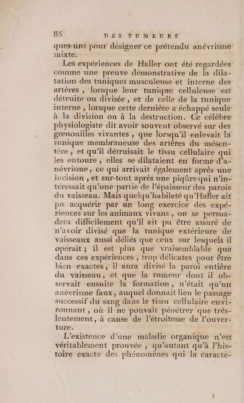 ques-uns pour désigner ce prétendu anévrisme inixte. | be Les expériences de Hailer ont été regardées comme une preuve démonstrative de la dila- tation des tuniques musculeuse et interne des artères , lorsque leur tunique celluleuse est détruite ou divisée , et de celle de la tunique interne , lorsque cette dernière a échappé seule à la division ou à la destruction. Ce célèbre physiologiste dit avoir souvent observé sur des grenouilles vivantes , que lorsqu'il enlevait la tunique membraneuse des artères du mésen- tére , et qu’il détruisait le tissu cellulaire qui les entoure , elles se dilataient en forme d’a- névrisme, ce qui arrivait également après une incision , et sur-tout après une piqüre qui n’in- téressait qu’une partie de l’épaisseur des parois du vaisseau. Mais quelqu’habileté qu'Haller ait pu acquérir par un long exercice des expé- riences sur les animaux vivans , on se persua- dera difficilement qu’il ait pu être assuré de n'avoir divisé que la tunique extérieure de vaisseaux aussi déliés que ceux sur lesquels il opérait ; il est plus que vraisemblable que dans ces expériences , trop délicates pour être bien exactes, il aura divisé la paroi entière du vaisseau, et que la tumeur dont il ob- servait ensuite la formation, n’était qu’un anévrisme faux, auquel donnait lieu le passage successif du sang dans le tissu cellulaire envi- ronnant , où il ne pouvait pénétrer que très- lentement, à cause de l’étroitesse de l’ouver- ture. | L'existence d’une maladie organique n’est véritablement prouvée , qu'autant qu’à l’his- toire exacte des phénomènes qui la caracté-