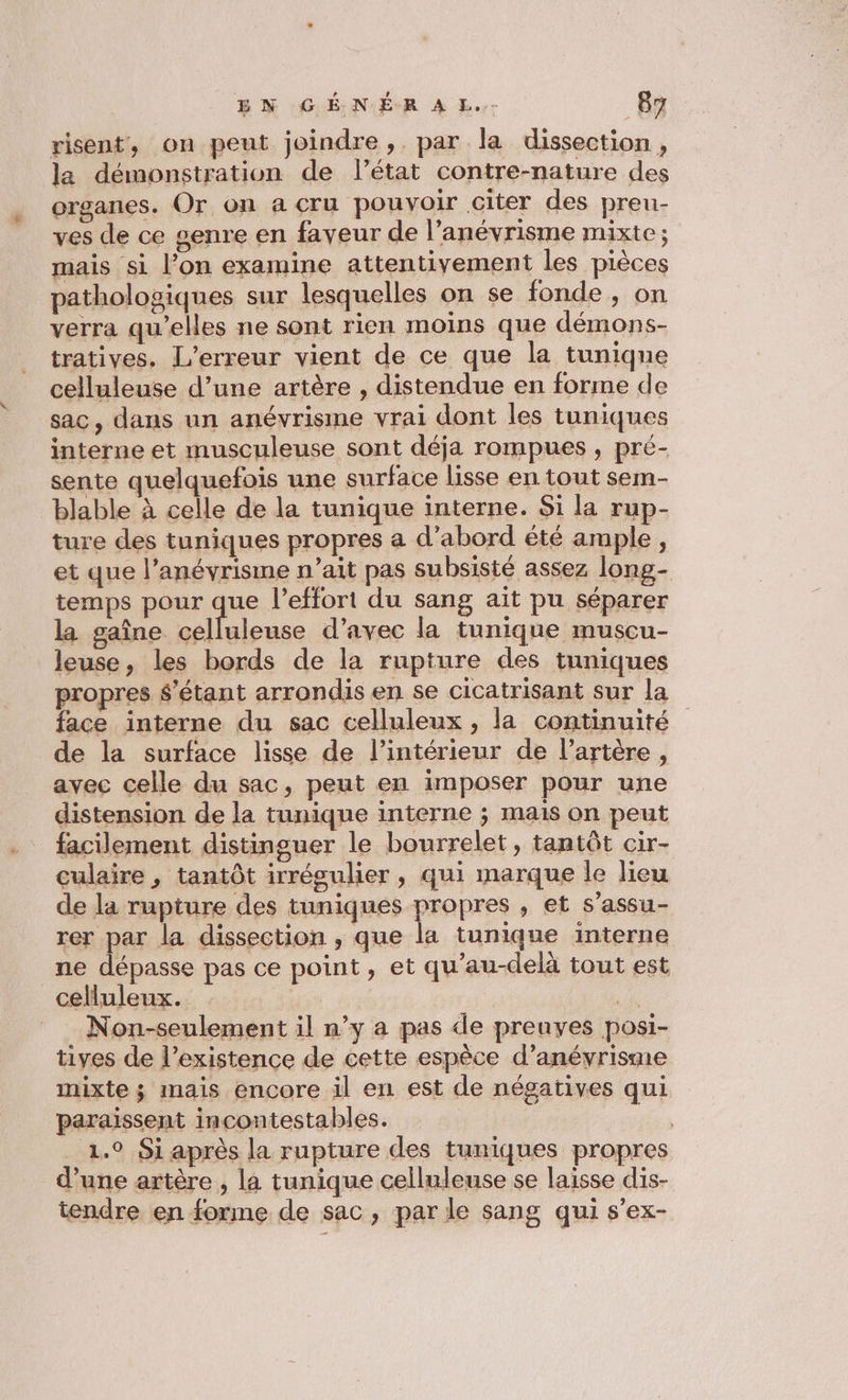 risent, on peut joindre ,. par la dissection, la démonstration de l’état contre-nature des organes. Or on a cru pouvoir citer des preu- ves de ce genre en faveur de l’anévrisme mixte ; mais si l’on examine attentivement les pièces pathologiques sur lesquelles on se fonde, on verra qu'elles ne sont rien moins que démons- tratives. L’erreur vient de ce que la tunique celluleuse d’une artère , distendue en forme de sac, dans un anévrisme vrai dont les tuniques interne et musculeuse sont déja rompues , pré- sente quelquefois une surface lisse en tout sem- blable à celle de la tunique interne. Si la rup- ture des tuniques propres a d’abord été ample, et que l’anévrisme n’ait pas subsisté assez long- temps pour que l'effort du sang ait pu séparer la gaîne celluleuse d'avec la tunique muscu- leuse, les bords de la rupture des tuniques propres $'étant arrondis en se cicatrisant sur la face interne du sac celluleux , la continuité de la surface lisse de l’intérieur de l’artère, avec celle du sac, peut en imposer pour une distension de la tunique interne ; mais on peut facilement distinguer le bourrelet, tantôt cir- culaire , tantôt irrégulier, qui marque le lieu de la rupture des tuniques propres , et s’assu- rer par la dissection , que la tunique interne ne dépasse pas ce point, et qu’au-delà tout est celluleux. wi Non-seulement il n’y a pas de prenyes posi- tives de l’existence de cette espèce d’anévrisme mixte ; mais encore il en est de négatives qui paraissent incontestables. | 1.0 Si après la rupture des tuniques propres d’une artère , la tunique celluleuse se laisse dis- tendre en forme de sac, par le sang qui s’ex-