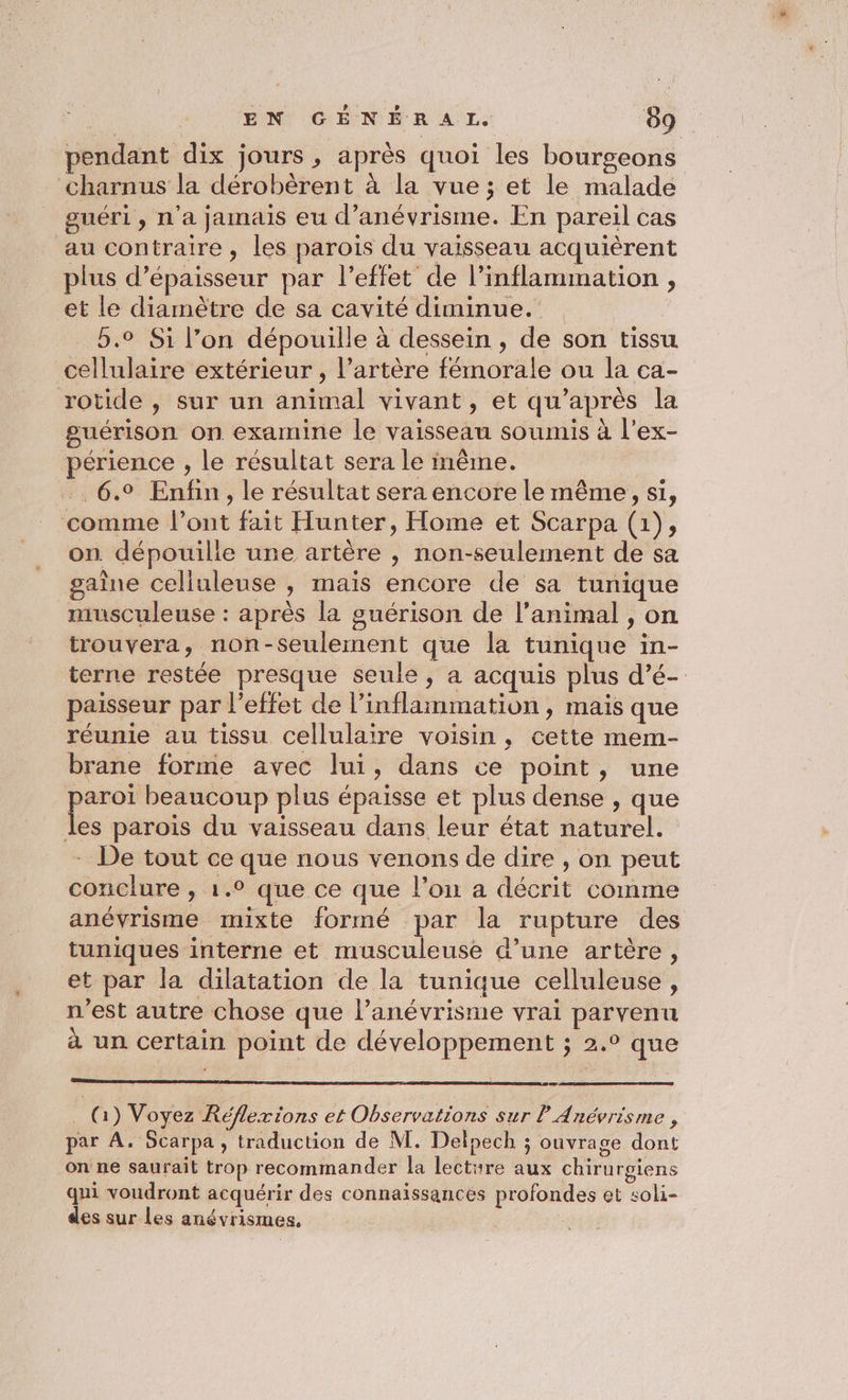pendant dix jours , après quoi les bourgeons charnus la dérobèrent à la vue ; et le malade guéri, n'a jamais eu d’anévrisme. En pareil cas au contraire, les parois du vaisseau acquièrent plus d’épaisseur par l'effet de l’inflammation , et le diamètre de sa cavité diminue. | 5.0 Si l’on dépouille à dessein , de son tissu cellulaire extérieur , l’artère fémorale ou la ca- rotide , sur un animal vivant, et qu'après la guérison on examine le vaisseau soumis à l’ex- érience , le résultat sera le même. .. 6.9 Enfin, le résultat sera encore le même, si, ‘comme l'ont fait Hunter, Home et Scarpa (1), on. dépouille une artère , non-seulement de sa gaine celluleuse , mais encore de sa tunique musculeuse : après la guérison de l'animal , on trouvera, non-seulement que la tunique in- terne restée presque seule, a acquis plus d’é- paisseur par l'effet de l’inflammation, mais que réunie au tissu cellulaire voisin, cette mem- brane forme avec lui, dans ce point, une D beaucoup plus épaisse et plus dense , que es parois du vaisseau dans leur état naturel. - De tout ce que nous venons de dire , on peut conclure , 1.0 que ce que l’on a décrit comme anévrisme mixte formé par la rupture des tuniques interne et musculeuse d’une artère, et par la dilatation de la tunique celluleuse, n'est autre chose que l’anévrisme vrai parvenu à un certain point de développement ; 2.° que _ Q) Voyez Réflexions et Observations sur P Anévrisme , par A. Scarpa , traduction de M. Delpech ; ouvrage dont on ne saurait trop recommander la lecture aux chirurgiens qui voudront acquérir des connaissances profondes et soli- des sur les anévrismes.