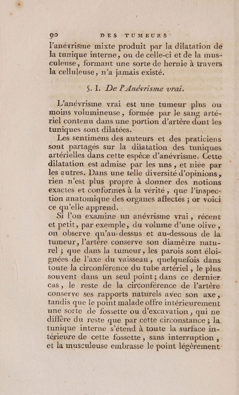 l'anévrisme mixte produit par la dilatation dé la tunique interne, ou de celle-ci et de la mus- culeuse, formant une sorte de hernie à travers la celluleuse, n’a jamais existé. | © $S. I. De F Anévrisme vrai. L'anévrisme vrai est une tumeur plus ou moins volumineuse , formée par le sang arté- riel contenu dans une portion d’artère dont les tuniques sont dilatées. k | Les sentimens des auteurs et des praticiens sont partagés sur la dilatation des tuniques artérielles dans cette espèce d’anévrisme. Cette dilatation est admise par les uns , et niée par les autres. Dans une telle diversité d'opinions, rien n’est plus propre à donner des notions exactes et conformes à la vérité, que l’inspec- tion anatomique des organes affectés ; or voici ce qu’elle apprend. Si l’on examine un anévrisme vrai, récent et petit, par exemple, du volume d’une olive , on observe qu'au-dessus et au-dessous de la tumeur, l’artère conserve son diamètre natu- rel ; que dans la tumeur, les parois sont éloi- gnées de l’axe du vaisseau, quelquefois dans toute la circonférence du tube artériel , le plus souvent dans un seul point; dans ce dernier. cas, le reste de la circonférence de l’artère conserve ses rapports naturels avec son axe, tandis que le point malade offre intérieurement une sorte de fossette ou d’excavation , qui ne diffère du reste que par cette circonstance ; la, tunique interne s'étend à toute la surface in- térieure de cette fossette , sans interruption , et la musculeuse embrasse le point lésèrement.