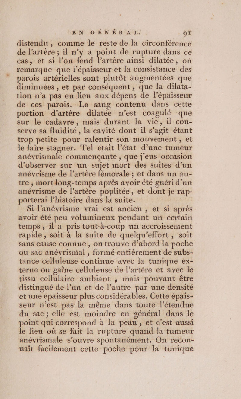 distendun , comme le reste de la circonférence de l’artère ; il n’y a point de rupture dans ce cas, et si l’on fend l’artère ainsi dilatée, on remarque que l’épaisseur et la consistance des parois artérielles sont plutôt augmentées que diminuées , et par conséquent , que la dilata- tion n'a pas eu lieu aux dépens de l’épaisseur de ces parois. Le sang contenu dans cette portion d’artère dilatée n’est coagulé que sur le cadavre, maïs durant la vie, il con- serve sa fluidité, la cavité dont il s’agit étant trop petite pour ralentir son mouvement, et le faire stagner. Tel était l’état d’une tumeur anévrismale commençante , que j’eus occasion d'observer sur un sujet mort des suites d’un anévrisme de l'artère fémorale ; et dans un au- tre , mortlong-temps après avoir èté guéri d'un anévrisme de l’artère poplitée, et dont je rap- porterai l’histoire dans la suite. ” Si l’anévrisme vrai est ancien , et si après avoir été peu volumineux pendant un certain temps , il a pris tout-à-coup un accroissement rapide , soit à la suite de quelqu’effort, soit sans cause connue , on trouve d’abord la poche ou sac anévrismal , formé entièrement de subs- tance celluleuse continue avec la tunique ex- terne ou gaîne celluleuse de l’artêre et avec le tissu cellulaire ambiant , mais pouvant être distingué de l’un et de l’autre par une densité et une épaisseur plus considérables. Cette épais- seur n’est pas la même dans toute l’étendue du sac ; elle est moindre en général dans le point qui correspond à la peau, et c’est aussi le lieu où se fait la rupture quand la tumeur anévrismale s'ouvre spontanément. On recon- naît facilement cette poche pour la tunique
