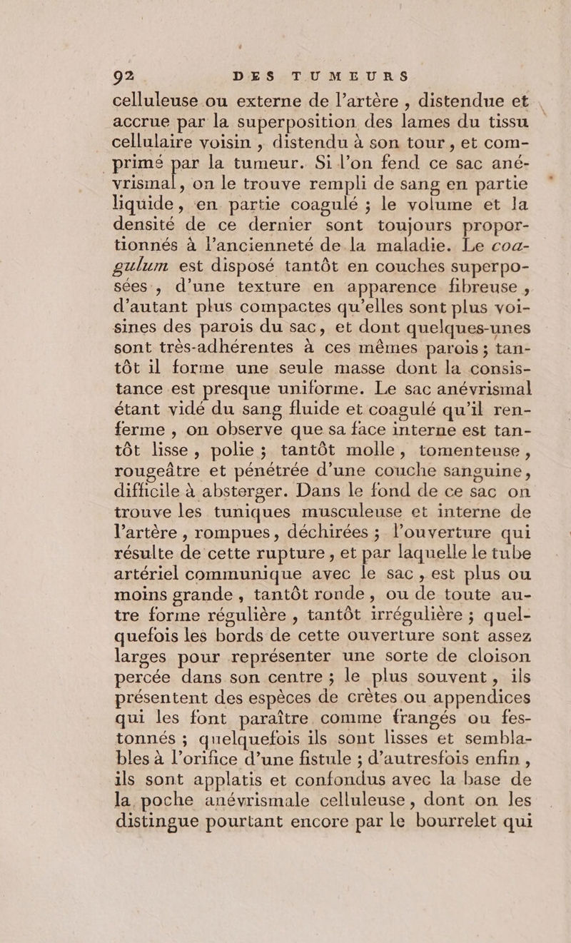 celluleuse ou externe de l’artère , distendue et accrue par la superposition des lames du tissu cellulaire voisin , distendu à son tour , et com- primé par la tumeur. Si l’on fend ce sac ané- et on le trouve rempli de sang en partie liquide, en partie coagulé ; le volume et la densité de ce dernier sont toujours propor- tionnés à l’ancienneté de la maladie. Le coa- gulum est disposé tantôt en couches superpo- sées , d’une texture en apparence fibreuse , d'autant plus compactes qu’elles sont plus voi- sines des parois du sac, et dont quelques-unes sont très-adhérentes à ces mêmes parois ; tan- tôt il forme une seule masse dont la consis- tance est presque uniforme. Le sac anévrismal étant vidé du sang fluide et coagulé qu’il ren- ferme , on observe que sa face interne est tan- tôt lisse, polie ; tantôt molle, tomenteuse, rougeâtre et pénétrée d’une couche sanguine, difficile à absterger. Dans le fond de ce sac on trouve les tuniques musculeuse et interne de l’artère , rompues, déchirées ; l'ouverture qui résulte de cette rupture, et par laquelle le tube artériel communique avec le sac , est plus ou moins grande , tantôt ronde , ou de toute au- tre forme réoulière , tantôt irrégulière ; quel- quefois les bords de cette ouverture sont assez larges pour représenter une sorte de cloison percée dans son centre ; le plus souvent, ils présentent des espèces de crètes ou appendices qui les font paraître comme frangés ou fes- tonnés ; quelquefois ils sont lisses et sembla- bles à l’orifice d’une fistule ; d’autresfois enfin , ils sont applatis et confondus avec la base de la poche anévrismale celluleuse, dont on les distingue pourtant encore par le bourrelet qui