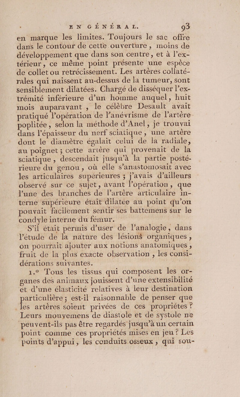 en marque les limites. Toujours le sac offre dans le contour de cette ouverture ; moins de développement que dans son centre, et à l’ex- térieur , ce même point présente une espèce de collet ou retrécissement. Les artères collaté- rales qui naïssent au-dessus de la tumeur, sont sensiblement dilatées. Chargé de disséquer l’ex- trémité inférieure d’un homme auquel, huit mois auparavant , le célèbre Desault avait pratiqué l’opération de l’anévrisme de l'artère. poplitée, selon la méthode d’Anel, je trouva dans l'épaisseur du nerf sciatique, une artére dont le diamètre égalait celui de la radiale, au poignet ; cette artère qui provenait de la sciatique , descendait jusqu'à la partie posté- rieure du genou, où elle s’anastomosait avec les articulaires supérieures ; j’avais d’ailleurs observé sur ce sujet, avant hssdra ri ; que l’une des branches de l’artère articulaire in- terne supérieure était dilatée au point qu’on pouvait facilement sentir ses battemens sur le condyle interne du fémur. ais S'il était permis d’user de l’analogie, dans létude de la nature des lésions organiques , on pourrait ajouter aux notions anatomiques ; fruit de la plus exacte observation , les consi- dérations suivantes. FT Cr 1.0 Tous les tissus qui composent les or- ganes des animaux jouissent d’une extensibilité ét d’une élasticité relatives à leur destination pr ; est-il raisonnable de penser que es artères soient privées de ces propriétes + Leurs mouyemens de diastole et de systole ne peuvent-ils pas être regardés jusqu’à un certain point comme ces propriétés mises en jeu? Les points d'appui, les conduits.osseux , qui sou-