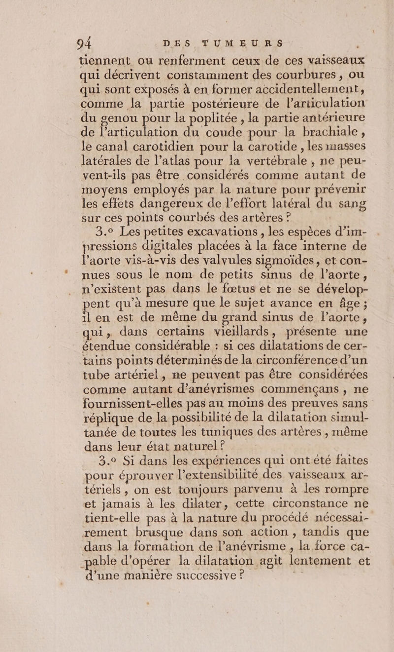 tiennent ou renferment ceux de ces vaisseaux qui décrivent constamment des courbures, ou qui sont exposés à en former accidentellement, comme la partie postérieure de l'articulation du genou pour la poplitée , la partie antérieure de l’articulation du coude pour la brachiale, le canal carotidien pour la carotide , les masses latérales de l’atlas pour la vertébrale , ne peu- vent-ils pas être considérés comme autant de moyens employés par la nature pour prévenir les effets dangereux de l’effort latéral du sang sur ces points courbés des artères ? 3.0 Les petites excavations , les espèces d’im- pressions digitales placées à la face interne de l’aorte vis-à-vis des valvules sigmoïdes, et con- nues sous le nom de petits simus de l’aorte, n'existent pas dans le fœtus et ne se dévelop- pent qu’à mesure que le sujet avance en âge; il en est de même du grand sinus de l'aorte, qui, dans certains vieillards, présente une étendue considérable : si ces dilatations de cer- tains points déterminés de la circonférence d’un tube artériel, ne peuvent pas être considérées comme autant d’anévrismes commençans , ne fournissent-elles pas an moins des preuves sans réplique de la possibilité de la dilatation simul- tanée de toutes les tuniques des artères , même dans leur état naturel ? 3.0 Si dans les expériences qui ont été faites pour éprouver l’extensibilité des vaisseaux ar- tériels , on est toujours parvenu à les rompre et jamais à les dilater, cette circonstance ne tient-elle pas à la nature du procédé nécessai- rement brusque dans son action , tandis que dans la formation de l’anévrisme , la force ca- -pable d'opérer la dilatation agit lentement et d’une manière successive ? gi