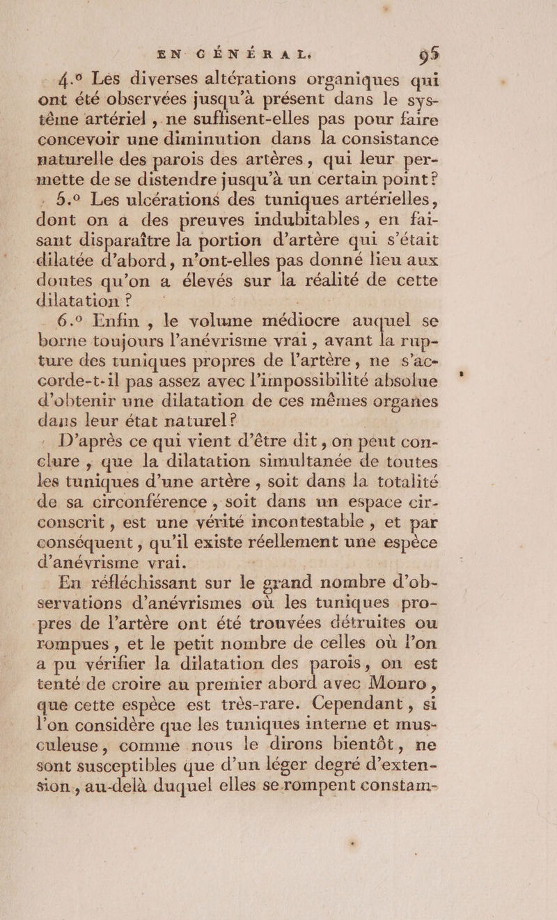 4.° Les diverses altérations organiques qui ont été observées jusqu’à présent dans le sys- tême artériel , ne sufhisent-elles pas pour faire concevoir une diminution dans la consistance naturelle des parois des artères, qui leur per- mette de se distendre jusqu’à un certain point? 5.2 Les ulcérations des tuniques artérielles, dont on a des preuves indubitables , en faï- sant disparaître la portion d’artère qui s'était dilatée d’abord, n’ont-elles pas donné lieu aux doutes qu’on a élevés sur la réalité de cette dilatation? bts . 6.° Enfin , le volume médiocre auquel se borne toujours l’anévrisme vrai, avant la rup- ture des tuniques propres de l'artère, ne s’ac- corde-t-1l pas assez avec l'impossibilité absolue d'obtenir une dilatation de ces mêmes organes dans leur état naturel? | D’après ce qui vient d’être dit , on peut con- clure ; que la dilatation simultanée de toutes les tuniques d’une artère , soit dans la totalité de sa circonférence , soit dans un espace cir- conscrit , est une vérité incontestable , et par conséquent , qu'il existe réellement une espèce d’anévrisme vrai. | | : En réfléchissant sur le grand nombre d’ob- servations d’anévrismes où les tuniques pro- pres de l'artère ont été trouvées détruites ou rompues , et le petit nombre de celles où l’on a pu vérifier la dilatation des parois, on est tenté de croire au premier abord avec Monro, que cette espèce est très-rare. Cependant , si l’on considère que les tuniques interne et mus- culeuse, comme nous le dirons bientôt, ne sont susceptibles que d’un léger degré d’exten- sion, au-delà duquel elles serompent constam-