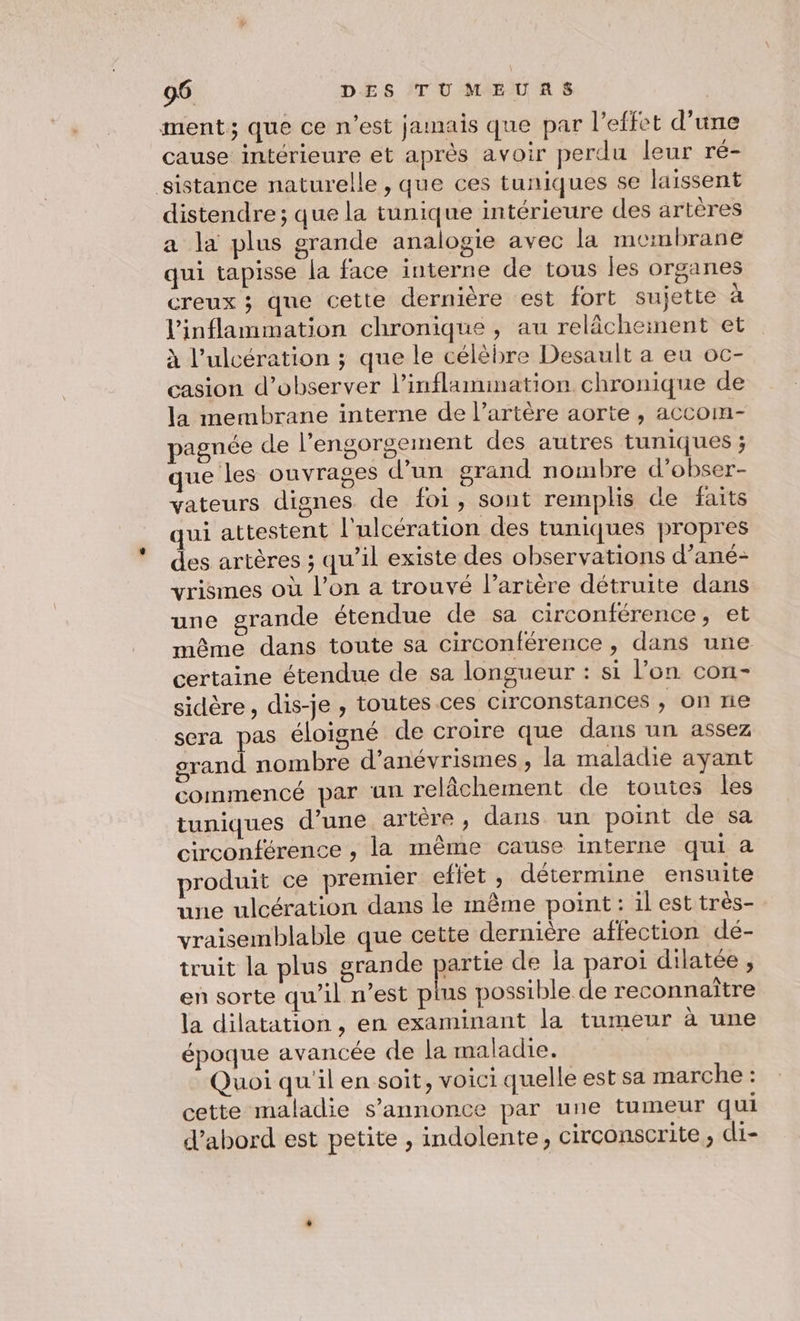 ment; que ce n'est jamais que par l’effet d’une cause intérieure et après avoir perdu leur ré- sistance naturelle , que ces tuniques se laissent distendre ; que la tunique intérieure des artères a la plus grande analogie avec la membrane qui tapisse la face interne de tous les organes creux ; que cette dernière est fort sujette à Vinflammation chronique , au relâchement et à l’ulcération ; que le célèbre Desault a eu oc- casion d'observer l’inflamination chronique de la membrane interne de l’artère aorte , accom- pagnée de l’engorgement des autres tuniques ; que les ouvrages d’un grand nombre d’obser- vateurs dignes de foi, sont remplis de faits qui attestent l'ulcération des tuniques propres des artères ; qu’il existe des observations d’ané- vrismes où l’on a trouvé l'artère détruite dans une grande étendue de sa circonférence, et même dans toute sa circonférence , dans une certaine étendue de sa longueur : si l’on con- sidère, dis-je, toutes ces circonstances , on ne sera pas éloigné de croire que dans un assez grand nombre d’anévrismes , la maladie ayant commencé par un relâchement de toutes les tuniques d’une artère, dans un point de sa circonférence , la même cause interne qui a produit ce premier eftet , détermine ensuite une ulcération dans le même point : il est très- vraisemblable que cette dernière affection dé- truit la plus grande partie de la paroi dilatée , en sorte qu’il n’est plus possible de reconnaître la dilatation , en examinant la tumeur à une époque avancée de la maladie. | Quoi qu'il en soit, voici quelle est sa marche : cette maladie s'annonce par une tumeur qui d’abord est petite , indolente, circonscrite, di-